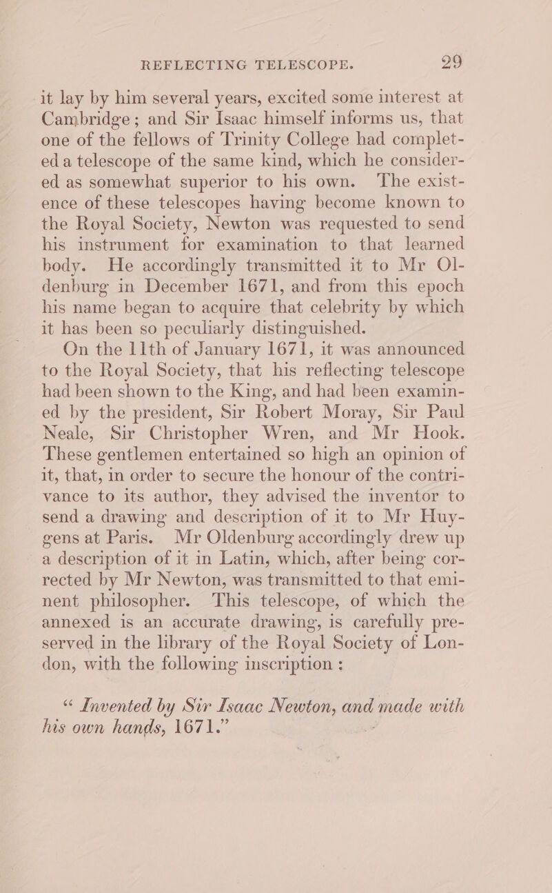 it lay by him several years, excited some interest at Cambridge ; and Sir Isaac himself informs us, that one of the fellows of Trinity College had complet- eda telescope of the same kind, which he consider- ed as somewhat superior to his own. ‘The exist- ence of these telescopes having become known to the Royal Society, Newton was requested to send his instrument for examination to that learned body. He accordingly transmitted it to Mr Ol- denburg in December 1671, and from this epoch his name began to acquire that celebrity by which it has been so peculiarly distinguished. On the 11th of January 1671, it was announced to the Royal Society, that his reflecting telescope had been shown to the King, and had been examin- ed by the president, Sir Robert Moray, Sir Paul Neale, Sir Christopher Wren, and Mr Hook. These gentlemen entertained so high an opinion of it, that, in order to secure the honour of the contri- vance to its author, they advised the inventor to send a drawing and description of it to Mr Huy- gens at Paris. Mr Oldenburg accordingly drew up a description of it in Latin, which, after being cor- rected by Mr Newton, was transmitted to that emi- nent philosopher. ‘This telescope, of which the annexed is an accurate drawing, is carefully pre- served in the library of the Royal Society of Lon- don, with the following inscription : “ Invented by Sir Isaac Newton, ane made with lis own hands, 1671.”