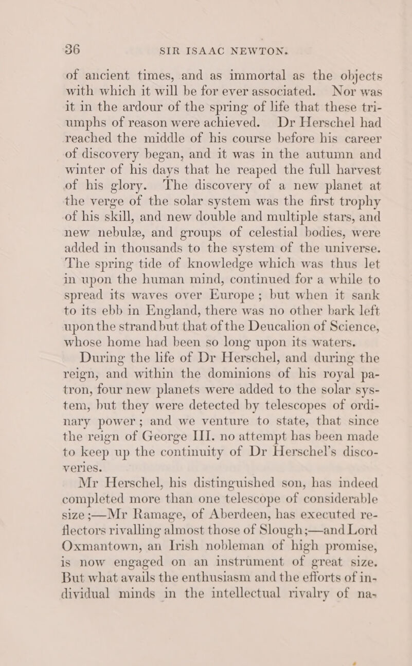 of ancient times, and as immortal as the objects with which it will be for ever associated. Nor was it in the ardour of the spring of life that these tri- umphs of reason were achieved. Dr Herschel had reached the middle of his course before his career of discovery began, and it was in the autumn and winter of his days that he reaped the full harvest of his glory. The discovery of a new planet at the verge of the solar system was the first trophy of his skill, and new double and multiple stars, and new nebule, and groups of celestial bodies, were added in thousands to the system of the universe. The spring tide of knowledge which was thus let in upon the human mind, continued for a while to spread its waves over Europe; but when it sank to its ebb in England, there was no other bark left upon the strand but that of the Deucalion of Science, whose home had been so long upon its waters. During the life of Dr Herschel, and during the reign, and within the dominions of his royal pa- tron, four new planets were added to the solar sys- tem, but they were detected by telescopes of ordi- nary power ; and we venture to state, that since the reign of George III. no attempt has been made to keep up the continuity of Dr Herschel’s disco- veries. Mr Herschel, his distinguished son, has indeed completed more than one telescope of considerable size ;—Mr Ramage, of Aberdeen, has executed re- flectors rivalling almost those of Slough ;—and Lord Oxmantown, an Irish nobleman of high promise, is now engaged on an instrument of great size. But what avails the enthusiasm and the efforts of in- dividual minds in the intellectual rivalry of na-