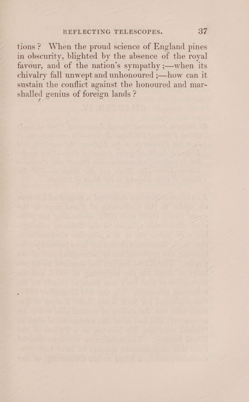 tions? When the proud science of England pines in obscurity, blighted by the absence of the royal favour, and of the nation’s sympathy ;—when its chivalry fall unwept and unhonoured ;—how can it sustain the conflict against the honoured and mar- shalled genius of foreign lands ?