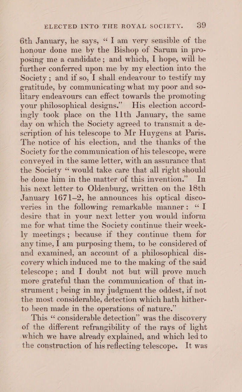 6th January, he says, “ I am very sensible of the honour done me by the Bishop of Sarum in pro- posing me a candidate; and which, I hope, will be further conferred upon me by my election into the Society ; and if so, I shall endeavour to testify my gratitude, by communicating what my poor and so- litary endeavours can effect towards the promoting your philosophical designs.” His election accord- ingly took place on the llth January, the same day on which the Society agreed to transmit a de- scription of his telescope to Mr Huygens at Paris. The notice of his election, and the thanks of the Society for the communication of his telescope, were conveyed in the same letter, with an assurance that the Society “ would take care that all right should be done him in the matter of this invention.” In his next letter to Oldenburg, written on the 18th January 1671-2, he announces his optical disco- veries in the following remarkable manner: “ I desire that in your next letter you would inform me for what time the Society continue their week- ly meetings ; because if they continue them for any time, I am purposing them, to be considered of and examined, an account of a philosophical dis- covery which induced me to the making of the said telescope; and I doubt not but will prove much more grateful than the communication of that in- strument ; being in my judgment the oddest, if not the most considerable, detection which hath hither- to been made in the operations of nature.” This “ considerable detection” was the discovery of the different refrangibility of the rays of light which we have already explained, and which led to the construction of his reflecting telescope. It was