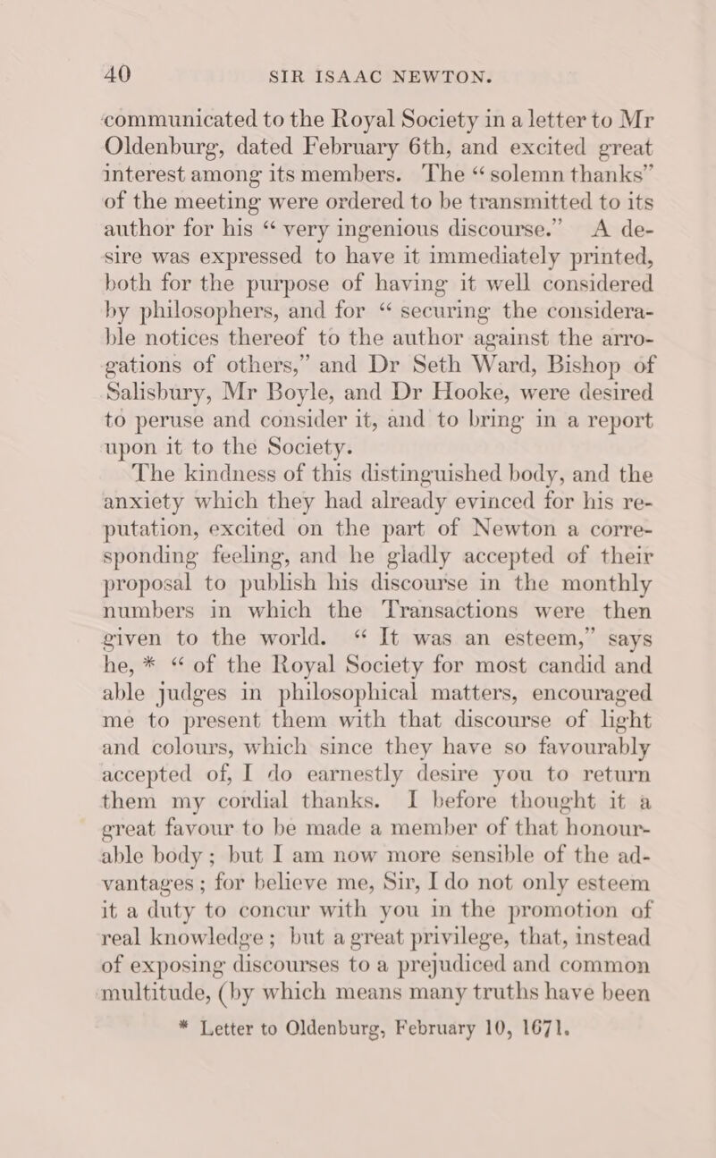 communicated to the Royal Society in a letter to Mr Oldenburg, dated February 6th, and excited great interest among its members. The “solemn thanks” of the meeting were ordered to be transmitted to its author for his “ very ingenious discourse.” &lt;A de- sire was expressed to have it immediately printed, both for the purpose of having it well considered by philosophers, and for “ securing the considera- ble notices thereof to the author against the arro- gations of others,” and Dr Seth Ward, Bishop of Salisbury, Mr Boyle, and Dr Hooke, were desired to peruse and consider it, and to bring in a report upon it to the Society. The kindness of this distinguished body, and the anxiety which they had already evinced for his re- putation, excited on the part of Newton a corre- sponding feeling, and he gladly accepted of their proposal to publish his discourse in the monthly numbers in which the Transactions were then given to the world. “ It was an esteem,” says he, * “ of the Royal Society for most candid and able judges in philosophical matters, encouraged me to present them with that discourse of light and colours, which since they have so fayourably accepted of, I do earnestly desire you to return them my cordial thanks. I before thought it a great favour to be made a member of that honour- able body ; but I am now more sensible of the ad- vantages ; for believe me, Sir, Ido not only esteem it a duty to concur with you im the promotion of real knowledge; but a great privilege, that, instead of exposing distourses to a prejudiced and common multitude, (by which means many truths have been * Letter to Oldenburg, February 10, 1671.