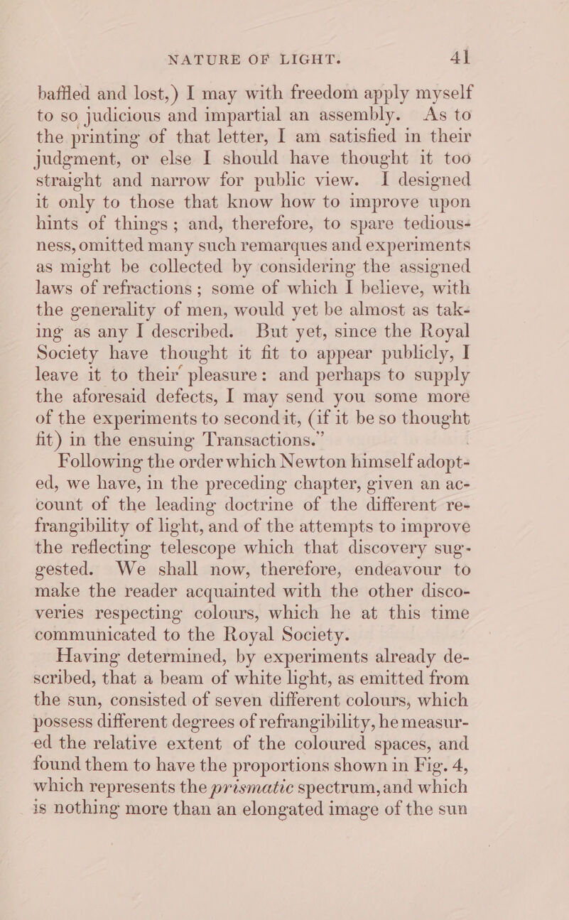 NATURE OF LIGHT: Al baffled and lost,) I may with freedom apply myself to so judicious and impartial an assembly. As to the printing of that letter, I am satisfied in their judgment, or else I should have thought it too straight and narrow for public view. I designed it only to those that know how to improve upon hints of things; and, therefore, to spare tedious- ness, omitted many such remarques and experiments as might be collected by considering the assigned laws of refractions; some of which I believe, with the generality of men, would yet be almost as tak- ing as any I described. But yet, since the Royal Society have thought it fit to appear publicly, I leave it to their pleasure: and perhaps to supply the aforesaid defects, I may send you some more of the experiments to second it, (it it be so thought fit) in the ensuing Transactions.” Following the order which Newton himself adopts ed, we have, in the preceding chapter, given an ac- count of the leading doctrine of the different re- frangibility of light, and of the attempts to improve the reflecting telescope which that discovery sug- gested. We shall now, therefore, endeavour to make the reader acquainted with the other disco- verles respecting colours, which he at this time communicated to the Royal Society. Having determined, by experiments already de- scribed, that a beam of white light, as emitted from the sun, consisted of seven different colours, which possess different degrees of refrangibility, he measur- ed the relative extent of the coloured spaces, and found them to have the proportions shown in Fig. 4, which represents the prosmatic spectrum, and which is nothing more than an elongated image of the sun