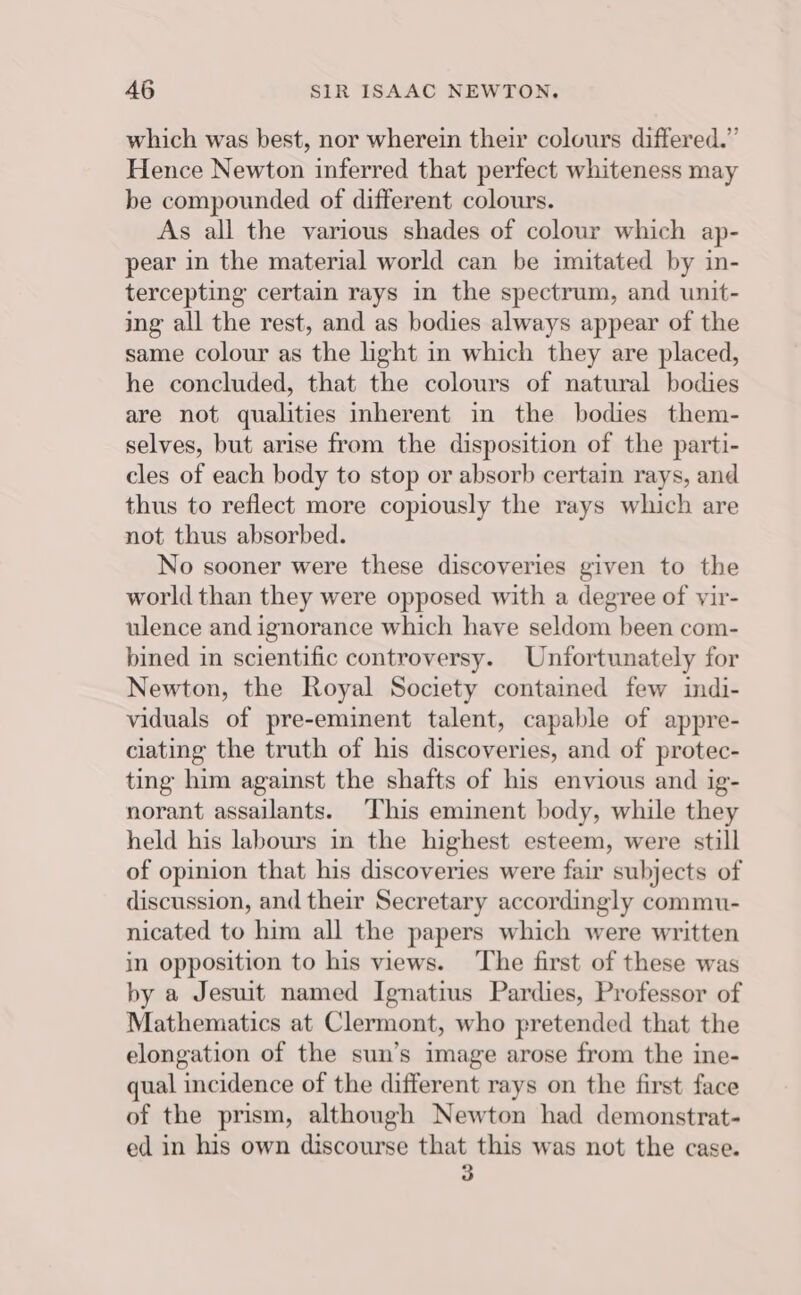 which was best, nor wherein their colours differed.” Hence Newton inferred that perfect whiteness may be compounded of different colours. As all the various shades of colour which ap- pear in the material world can be imitated by in- tercepting certain rays in the spectrum, and unit- ing all the rest, and as bodies always appear of the same colour as the ight in which they are placed, he concluded, that the colours of natural bodies are not qualities inherent in the bodies them- selves, but arise from the disposition of the parti- cles of each body to stop or absorb certain rays, and thus to reflect more copiously the rays which are not thus absorbed. No sooner were these discoveries given to the world than they were opposed with a degree of vir- ulence and ignorance which have seldom been com- bined in scientific controversy. Unfortunately for Newton, the Royal Society contained few indi- viduals of pre-eminent talent, capable of appre- ciating the truth of his discoveries, and of protec- ting him against the shafts of his envious and ig- norant assailants. This eminent body, while they held his labours in the highest esteem, were still of opinion that his discoveries were fair subjects of discussion, and their Secretary accordingly commu- nicated to him all the papers which were written in opposition to his views. ‘The first of these was by a Jesuit named Ignatius Pardies, Professor of Mathematics at Clermont, who pretended that the elongation of the sun’s image arose from the ine- qual incidence of the different rays on the first face of the prism, although Newton had demonstrat- ed in his own discourse that this was not the case. -