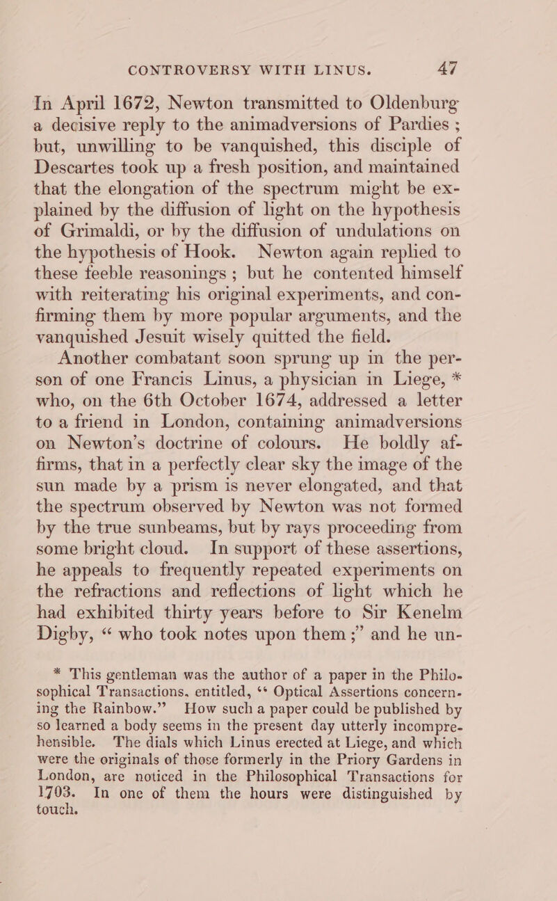 In April 1672, Newton transmitted to Oldenburg a decisive reply to the animadversions of Pardies ; but, unwilling to be vanquished, this disciple of Descartes took up a fresh position, and maintained that the elongation of the spectrum might be ex- plained by the diffusion of light on the hypothesis of Grimaldi, or by the diffusion of undulations on the hypothesis of Hook. Newton again replied to these feeble reasonings ; but he contented himself with reiterating his original experiments, and con- firming them by more popular arguments, and the vanquished Jesuit wisely quitted the field. Another combatant soon sprung up in the iil son of one Francis Linus, a physician in Liege, * who, on the 6th October 1674, addressed a letter to a friend in London, contaming animadversions on Newton’s doctrine of colours. He boldly af- firms, that in a perfectly clear sky the image of the sun made by a prism is never elongated, and that the spectrum observed by Newton was not formed by the true sunbeams, but by rays proceeding from some bright cloud. In support of these assertions, he appeals to frequently repeated experiments on the refractions and reflections of light which he had exhibited thirty years before to Sir Kenelm Digby, “ who took notes upon them ;” and he un- * This gentleman was the author of a paper in the Philo- sophical Transactions. entitled, ‘* Optical Assertions concern- ing the Rainbow.” How such a paper could be published by so learned a body seems in the present day utterly incompre- hensible. The dials which Linus erected at Liege, and which were the originals of those formerly in the Priory Gardens in London, are noticed in the Philosophical Transactions for ae In one of them the hours were distinguished by touch.