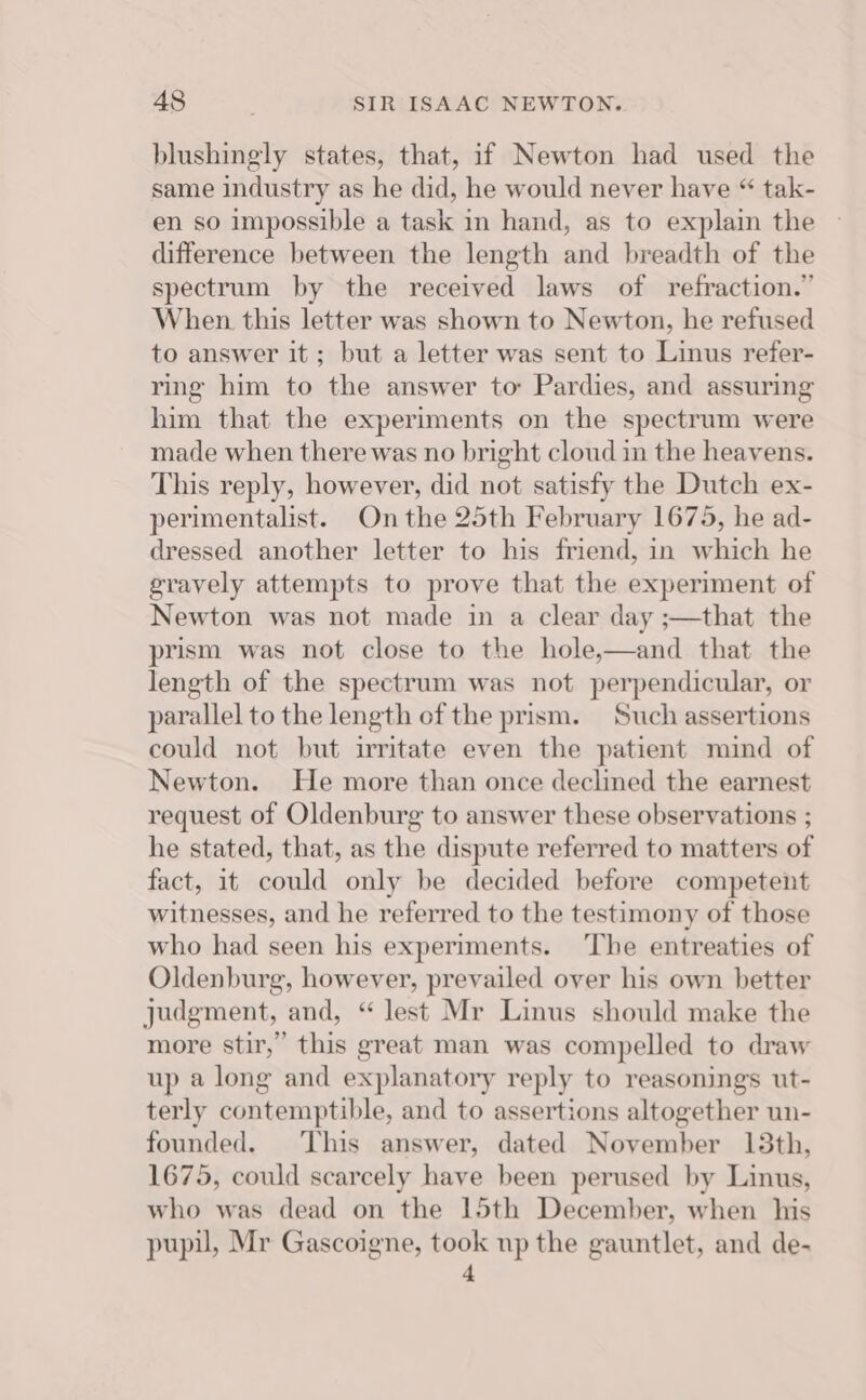 blushingly states, that, if Newton had used the same industry as he did, he would never have “ tak- en so impossible a task in hand, as to explain the difference between the length and breadth of the spectrum by the received laws of refraction.” When this letter was shown to Newton, he refused to answer it; but a letter was sent to Linus refer- ring him to the answer to Pardies, and assuring him that the experiments on the spectrum were made when there was no bright cloud in the heavens. This reply, however, did not satisfy the Dutch ex- perimentalist. On the 25th February 1675, he ad- dressed another letter to his friend, in which he gravely attempts to prove that the experiment of Newton was not made in a clear day ;—that the prism was not close to the hole,—and that the length of the spectrum was not perpendicular, or parallel to the length of the prism. Such assertions could not but irritate even the patient mind of Newton. He more than once declined the earnest request of Oldenburg to answer these observations ; he stated, that, as the dispute referred to matters of fact, it could only be decided before competent witnesses, and he referred to the testimony of those who had seen his experiments. The entreaties of Oldenburg, however, prevailed over his own better judgment, and, “ lest Mr Linus should make the more stir,” this great man was compelled to draw up a long and explanatory reply to reasonings ut- terly contemptible, and to assertions altogether un- founded. This answer, dated November 13th, 1675, could scarcely have been perused by Linus, who was dead on the 15th December, when his pupil, Mr Gascoigne, took np the gauntlet, and de- 4