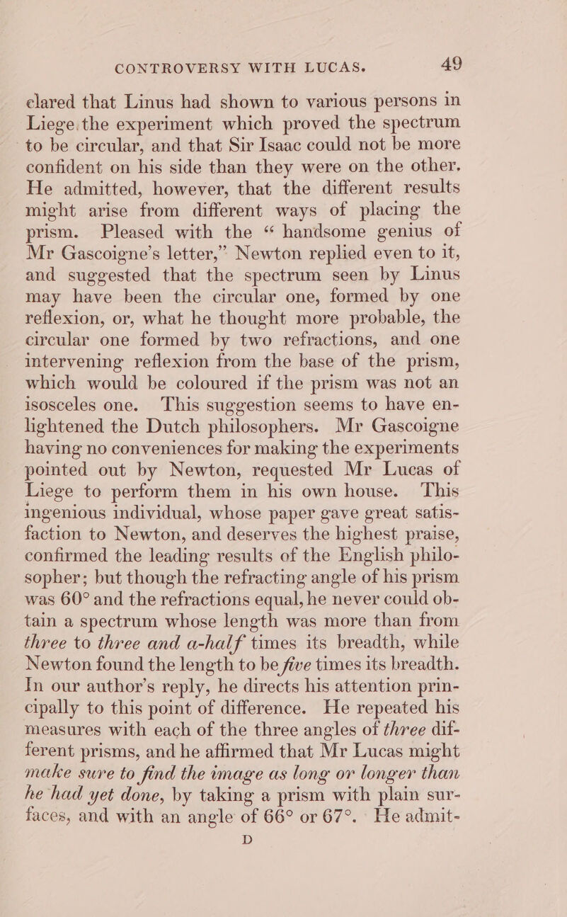 elared that Linus had shown to various persons in Liege. the experiment which proved the spectrum to be circular, and that Sir Isaac could not be more confident on his side than they were on the other. He admitted, however, that the different results might arise from different ways of placing the prism. Pleased with the “ handsome genius of Mr Gascoigne’s letter,” Newton replied even to it, and suggested that the spectrum seen by Linus may have been the circular one, formed by one reflexion, or, what he thought more probable, the circular one formed by two refractions, and one intervening reflexion from the base of the prism, which would be coloured if the prism was not an isosceles one. This suggestion seems to have en- lightened the Dutch philosophers. Mr Gascoigne having no conveniences for making the experiments pointed out by Newton, requested Mr Lucas of Liege to perform them in his own house. This ingenious individual, whose paper gave great satis- faction to Newton, and deserves the highest praise, confirmed the leading results of the English philo- sopher; but though the refracting angle of his prism was 60° and the refractions equal, he never could ob- tain a spectrum whose length was more than from three to three and a-half times its breadth, while Newton found the length to be five times its breadth. In our author’s reply, he directs his attention prin- cipally to this point of difference. He repeated his measures with each of the three angles of three dit- ferent prisms, and he affirmed that Mr Lucas might make sure to find the image as long or longer than he had yet done, by taking a prism with plain sur- faces, and with an angle of 66° or 67°. He admit- D