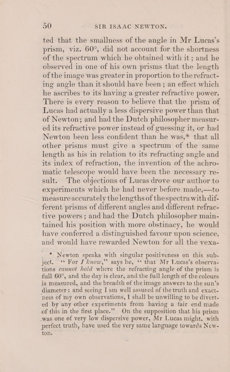 ted that the smallness of the angle in Mr Lucas’s prism, viz. 60°, did not account for the shortness of the spectrum which he obtained with it ; and he observed in one of his own prisms that the length of the image was greater in proportion to the refract- ing angle than it should have been ; an effect which he ascribes to its having a greater refractive power. There is every reason to believe that the prism of Lucas had actually a less dispersive power than that of Newton; and had the Dutch philosopher measur- ed its refractive power instead of guessing it, or had Newton been less confident than he was,* that all other prisms must give a spectrum of the same length as his in relation to its refracting angle and its index of refraction, the invention of the achro- matic telescope would have been the necessary re- sult. The objections of Lucas drove our author to experiments which he had never before made,—to measure accurately the lengths of the spectra with dif- ferent prisms of different angles and different refrac- tive powers ; and had the Dutch philosopher main- tained his position with more obstinacy, he would have conferred a distinguished favour upon science, and would have rewarded Newton for all the vexa- * Newton speaks with singular positiveness on this sub. ject. -* Ror I know,”’ says he, ‘** that Mr I.ucas’s observa- tions cannot hold where the refracting angle of the prism is full 60°, and the day is clear, and the full length of the colours is measured, and the breadth of the image answers to the sun’s diameter : and seeing I am well assured of the truth and exact- ness of my own observations, | shall be unwilling to be divert- ed by any other experiments from having a fair end made of this in the first place.” On the supposition that his prism -was one of very low dispersive power, Mr Lucas might, with perfect truth, have used the very same language towards New- ton. .