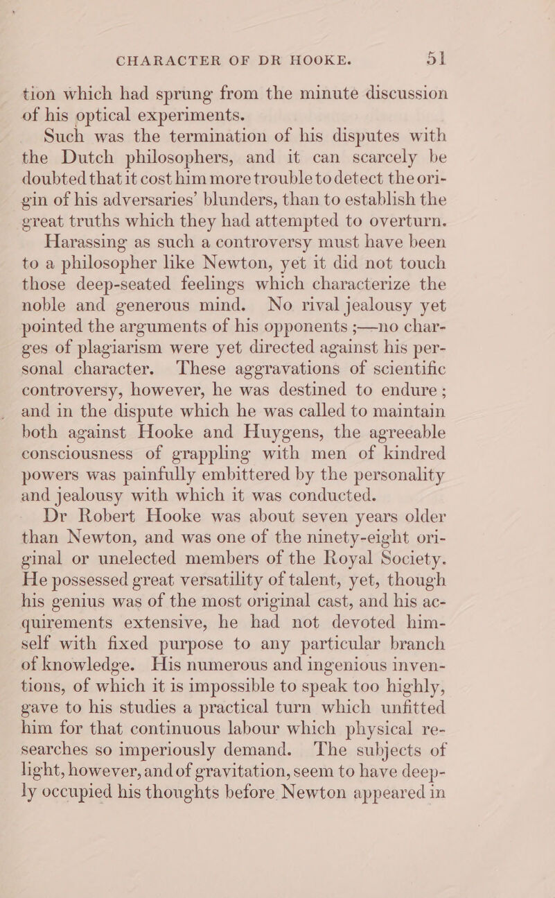 tion which had sprung from the minute discussion of his optical experiments. Such was the termination of his disputes with the Dutch philosophers, and it can scarcely be doubted that it cost him more trouble to detect the ori- gin of his adversaries’ blunders, than to establish the great truths which they had attempted to overturn. Harassing as such a controversy must have been to a philosopher like Newton, yet it did not touch those deep-seated feelings which characterize the noble and generous mind. No rival jealousy yet pointed the arguments of his opponents ;—no char- ges of plagiarism were yet directed against his per- sonal character. These aggravations of scientific controversy, however, he was destined to endure ; and in the dispute which he was called to maintain both against Hooke and Huygens, the agreeable consciousness of grappling with men of kindred powers was painfully embittered by the personality and jealousy with which it was conducted. Dr Robert Hooke was about seven years older than Newton, and was one of the ninety-eight ori- ginal or unelected members of the Royal Society. He possessed great versatility of talent, yet, though his genius was of the most original cast, and his ac- quirements extensive, he had not devoted him- self with fixed purpose to any particular branch of knowledge. His numerous and ingenious inven- tions, of which it is impossible to speak too highly, gave to his studies a practical turn which unfitted him for that continuous labour which physical re- searches so imperiously demand. The subjects of light, however, and of gravitation, seem to have deep- ly occupied his thoughts before Newton appeared in