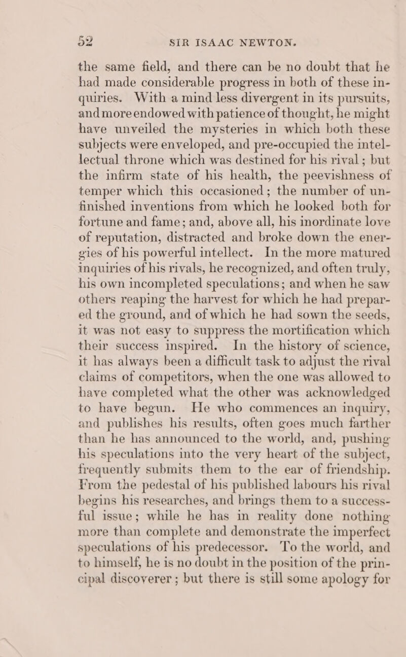 the same field, and there can be no doubt that he had made considerable progress in both of these in- quiries. With a mind less divergent in its pursuits, and more endowed with patience of thought, he might have unveiled the mysteries in which both these subjects were enveloped, and pre-occupied the intel- lectual throne which was destined for his rival ; but the infirm state of his health, the peevishness of temper which this occasioned; the number of un- finished inventions from which he looked both for fortune and fame; and, above all, his inordinate love of reputation, distracted and broke down the ener- gies of his powerful intellect. In the more matured inquiries of his rivals, he recognized, and often truly, his own incompleted speculations; and when he saw others reaping the harvest for which he had prepar- ed the ground, and of which he had sown the seeds, it was not easy to suppress the mortification which their success inspired. In the history of science, it has always been a difficult task to adjust the rival claims of competitors, when the one was allowed to have completed what the other was acknowledged to have begun. He who commences an inquiry, and publishes his results, often goes much farther than he has announced to the world, and, pushing his speculations into the very heart of the subject, frequently submits them to the ear of friendship. From the pedestal of his published labours his rival begins his researches, and brings them to a success- ful issue; while he has in reality done nothing more than complete and demonstrate the imperfect speculations of his predecessor. ‘To the world, and to himself, he is no doubt in the position of the prin- cipal discoverer ; but there is still some apology for