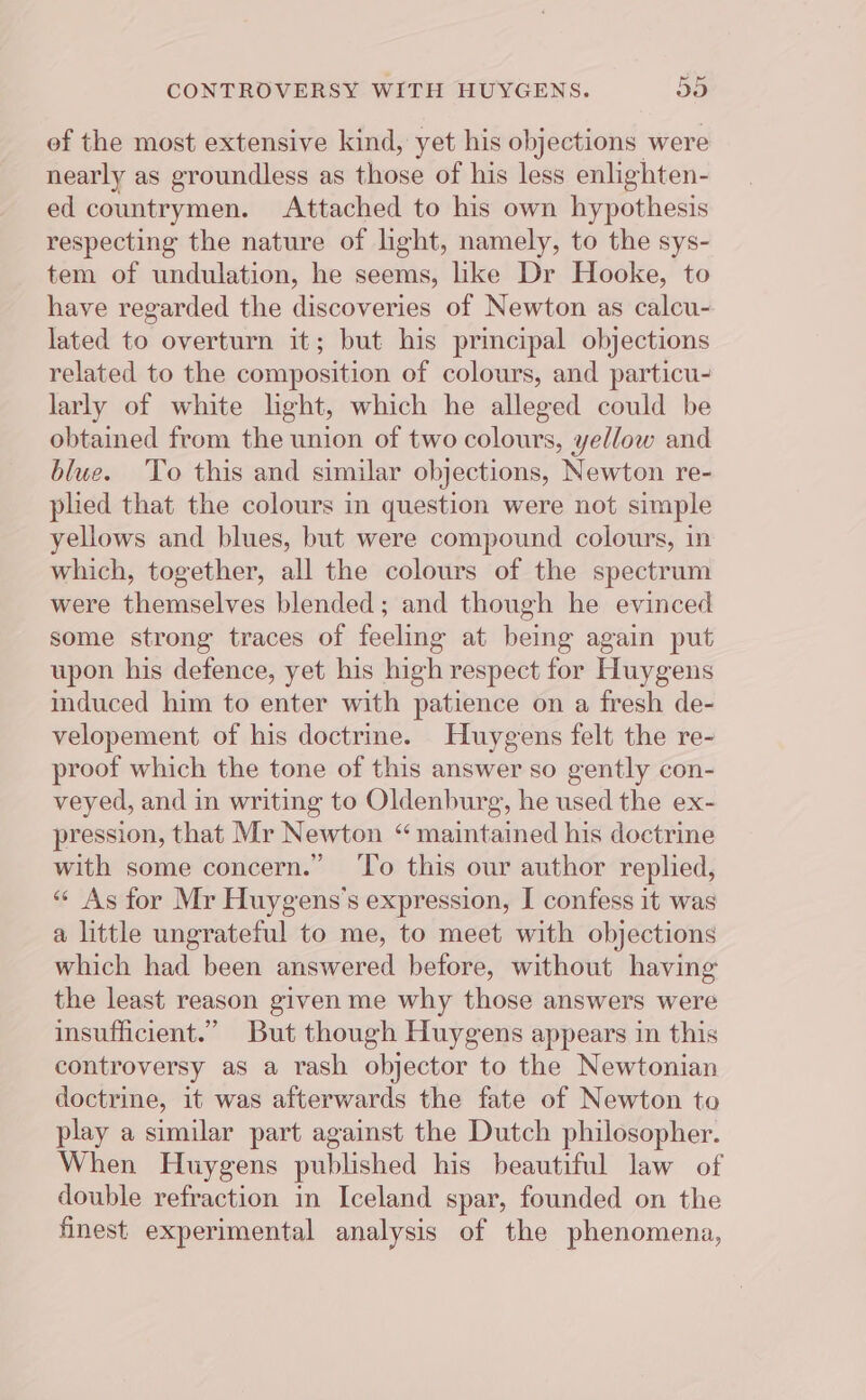ef the most extensive kind, yet his objections were nearly as groundless as those of his less enlighten- ed countrymen. Attached to his own hypothesis respecting the nature of light, namely, to the sys- tem of undulation, he seems, like Dr Hooke, to have regarded the discoveries of Newton as calcu- lated to overturn it; but his principal objections related to the composition of colours, and particu- larly of white light, which he alleged could be obtained from the union of two colours, yel/ow and blue. ‘To this and similar objections, Newton re- plied that the colours in question were not simple yellows and blues, but were compound colours, in which, together, all the colours of the spectrum were themselves blended; and though he evinced some strong traces of feeling at being again put upon his defence, yet his high respect for Huygens induced him to enter with patience on a fresh de- velopement of his doctrine. Huygens felt the re- proof which the tone of this answer so gently con- veyed, and in writing to Oldenburg, he used the ex- pression, that Mr Newton “ maintained his doctrine with some concern.” ‘To this our author replied, “« As for Mr Huygens’s expression, I confess it was a little ungrateful to me, to meet with objections which had been answered before, without having the least reason given me why those answers were insufficient.” But though Huygens appears in this controversy as a rash objector to the Newtonian doctrine, it was afterwards the fate of Newton to play a similar part against the Dutch philosopher. When Huygens published his beautiful law of double refraction in Iceland spar, founded on the finest experimental analysis of the phenomena,