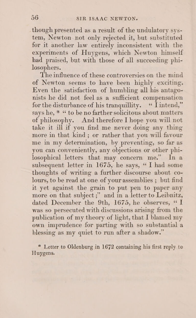 though presented as a result of the undulatory sys- tem, Newton not only rejected it, but substituted for it another law entirely inconsistent with the experiments of Huygens, which Newton himself had praised, but with those of all succeeding phi- losophers. The influence of these controversies on the mind of Newton seems to have been highly exciting. Even the satisfaction of humbling all his antago- nists he did not feel as a sufficient compensation for the disturbance of his tranquillity. “ I intend,” says he, * “ to be no farther solicitous about matters of philosophy. And therefore I hope you will not take it ill if you find me never doing any thing more in that kind; or rather that you will favour me in my determination, by preventing, so far as you can conveniently, any objections or other phi- losophical letters that may concern me.’ In a subsequent letter in 1675, he says, “ I had some thoughts of writing a further discourse about co- lours, to be read at one of your assemblies ; but find it yet against the grain to put pen to paper any more on that subject ;” and in a letter to Leibnitz, dated December the 9th, 1675, he observes, “ I was so persecuted with discussions arising from the publication of my theory of light, that I blamed my own imprudence for parting with so substantial a blessing as my quiet to run after a shadow.” * Letter to Oldenburg in 1672 containing his first reply to Huygens.