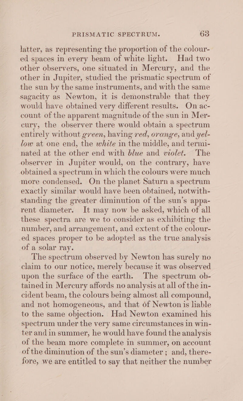 latter, as representing the proportion of the colour- ed spaces in every beam of white light. Had two other observers, one situated in Mercury, and the other in Jupiter, studied the prismatic spectrum of the sun by the same instruments, and with the same sagacity as Newton, it is demonstrable that they would have obtained very different results. On ac- count of the apparent magnitude of the sun in Mer- cury, the observer there would obtain a spectrum entirely without green, having red, orange, and yel- low at one end, the white in the middle, and termi- nated at the other end with blue and violet. The observer in Jupiter would, on the contrary, have obtained a spectrum in which the colours were much more condensed. On the planet Saturn a spectrum exactly similar would have been obtained, notwith- standing the greater diminution of the sun’s appa- rent diameter. It may now be asked, which of all these spectra are we to consider as exhibiting the number, and arrangement, and extent of the colour- ed spaces proper to be adopted as the true analysis of a solar ray. The spectrum observed by Newton has surely no claim to our notice, merely because it was observed upon the surface of the earth. The spectrum ob- tained in Mercury affords no analysis at all of the in- cident beam, the colours being almost all compound, and not homogeneous, and that of Newton is lable to the same objection. Had Newton examined his spectrum under the very same circumstances in win- ter and in summer, he would have found the analysis of the beam more complete in summer, on account of the diminution of the sun’s diameter ; and, there- fore, we are entitled to say that neither the number