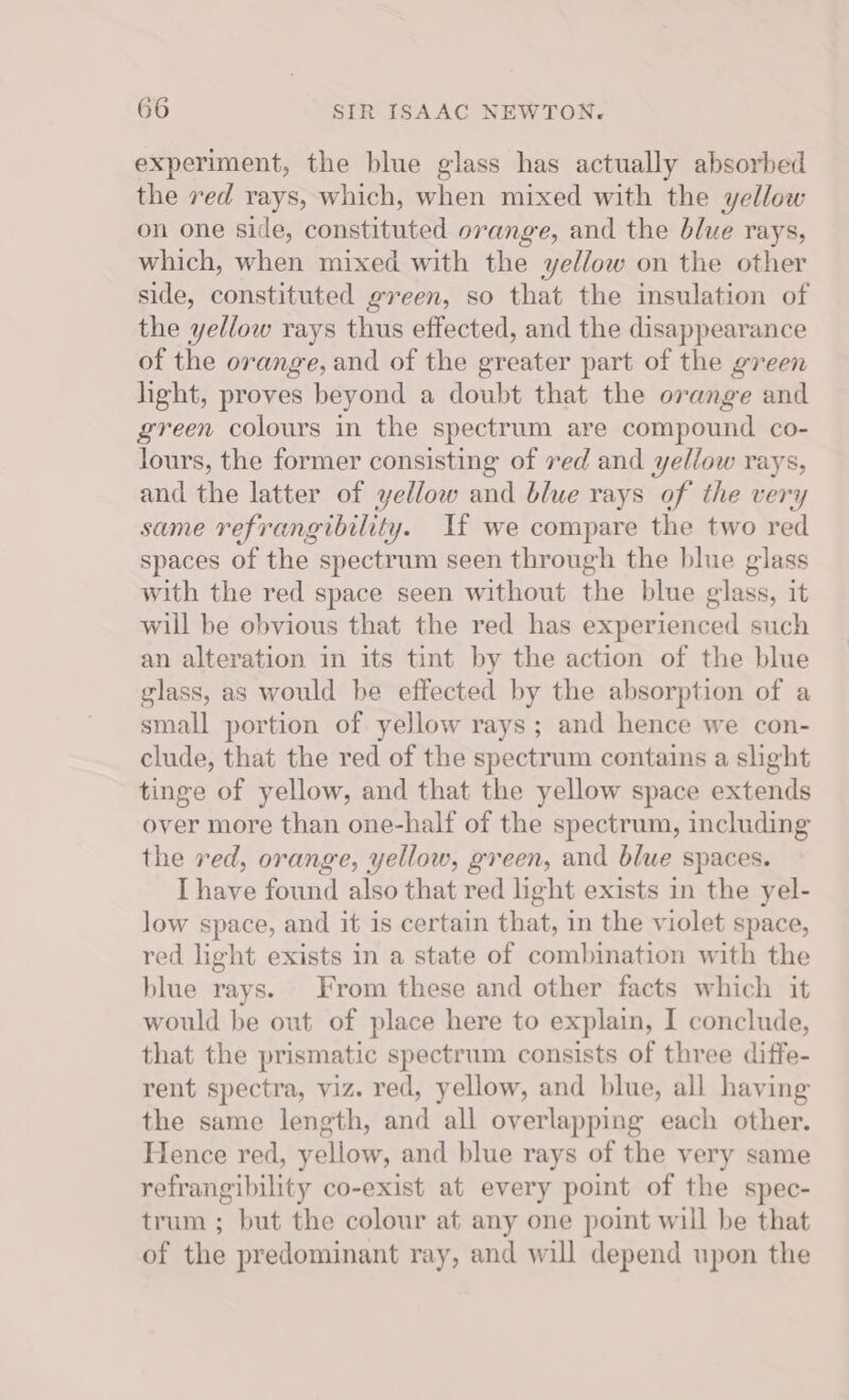 experiment, the blue glass has actually absorbed the red rays, which, when mixed with the yellow on one side, constituted orange, and the blue rays, which, when mixed with the yellow on the other side, constituted green, so that the insulation of the yellow rays thus effected, and the disappearance of the orange, and of the greater part of the green light, proves beyond a doubt that the orange and green colours in the spectrum are compound co- lours, the former consisting of ved and yellow rays, and the latter of yellow and blue rays of the very same refrangibility. If we compare the two red spaces of the spectrum seen through the blue glass with the red space seen without the blue glass, it will be obvious that the red has experienced such an alteration in its tint by the action of the blue glass, as would be effected by the absorption of a small portion of yellow rays; and hence we con- clude, that the red of the spectrum contains a slight tinge of yellow, and that the yellow space extends over more than one-half of the spectrum, including the red, orange, yellow, green, and blue spaces. I have found also that red light exists in the yel- low space, and it is certain that, in the violet space, red light exists in a state of combination with the blue rays. From these and other facts which it would be out of place here to explain, I conclude, that the prismatic spectrum consists of three diffe- rent spectra, viz. red, yellow, and blue, all having the same length, and all overlapping each other. Hence red, yellow, and blue rays of the very same refrangibility co-exist at every point of the spec- trum ; but the colour at any one point will be that of the predominant ray, and will depend upon the