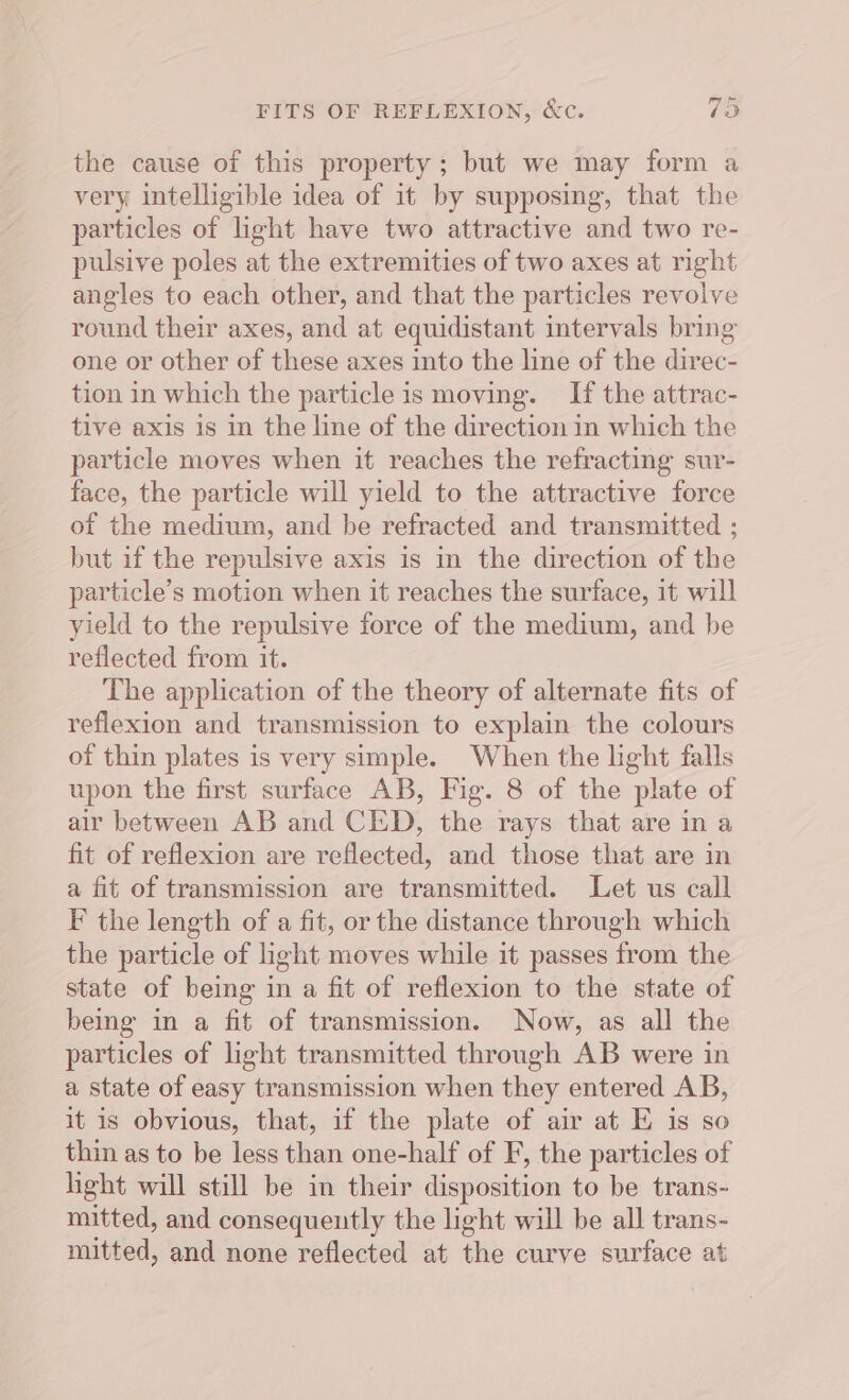 FITS OF REFLEXION, &amp;c. 73 the cause of this property ; but we may form a very intelligible idea of it by supposing, that the particles of light have two attractive and two re- pulsive poles at the extremities of two axes at right angles to each other, and that the particles revolve round their axes, and at equidistant intervals bring one or other of these axes into the line of the direc- tion in which the particle is moving. If the attrac- tive axis is in the line of the direction in which the particle moves when it reaches the refracting sur- face, the particle will yield to the attractive force of the medium, and be refracted and transmitted ; but if the repulsive axis is in the direction of the particle’s motion when it reaches the surface, it will yield to the repulsive force of the medium, and be reflected from it. The application of the theory of alternate fits of reflexion and transmission to explain the colours of thin plates is very simple. When the light falls upon the first surface AB, Fig. 8 of the plate of air between AB and CED, the rays that are in a fit of reflexion are reflected, and those that are in a fit of transmission are transmitted. Let us call F the length of a fit, or the distance through which the particle of light moves while it passes from the state of being in a fit of reflexion to the state of being in a fit of transmission. Now, as all the particles of light transmitted through AB were in a state of easy transmission when they entered AB, it is obvious, that, if the plate of air at E is so thin as to be less than one-half of F, the particles of light will still be in their disposition to be trans- mitted, and consequently the light will be all trans- mitted, and none reflected at the curve surface at