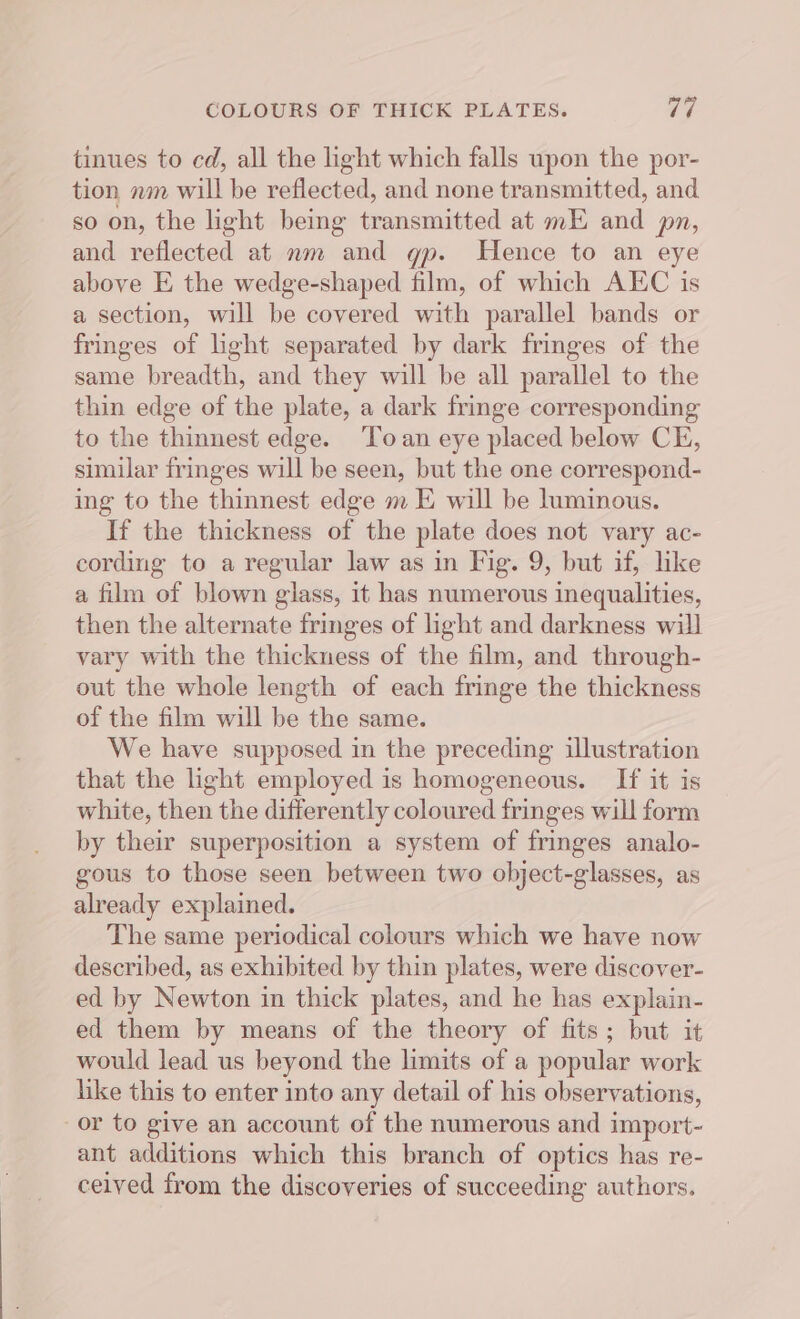 tinues to cd, all the light which falls upon the por- tion nm will be reflected, and none transmitted, and so on, the light being transmitted at mE and pn, and reflected at mm and gp. Hence to an eye above E the wedge-shaped film, of which AEC is a section, will be covered with parallel bands or fringes of light separated by dark fringes of the same breadth, and they will be all parallel to the thin edge of the plate, a dark fringe corresponding to the thinnest edge. ‘oan eye placed below CE, similar fringes will be seen, but the one correspond- ing to the thinnest edge m E will be luminous. If the thickness of the plate does not vary ac- cording to a regular law as in Fig. 9, but if, like a film of blown glass, it has numerous inequalities, then the alternate fringes of light and darkness will vary with the thickness of the film, and through- out the whole length of each fringe the thickness of the film will be the same. We have supposed in the preceding illustration that the light employed is homogeneous. If it is white, then the differently coloured fringes will form by their superposition a system of fringes analo- gous to those seen between two object-glasses, as already explained. The same periodical colours which we have now described, as exhibited by thin plates, were discover- ed by Newton in thick plates, and he has explain- ed them by means of the theory of fits; but it would lead us beyond the limits of a popular work like this to enter into any detail of his observations, or to give an account of the numerous and import- ant additions which this branch of optics has re- ceived from the discoveries of succeeding authors.