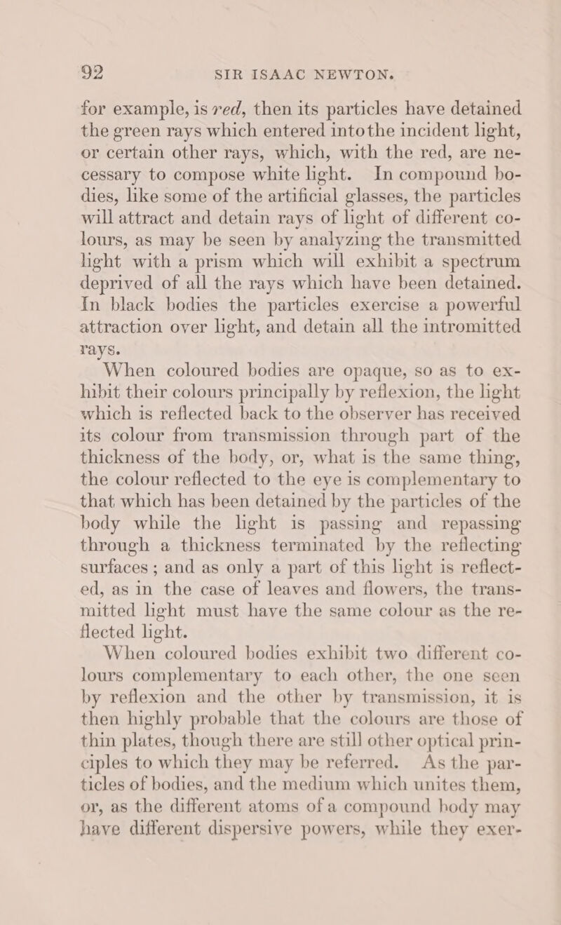 for example, is ved, then its particles have detained the green rays which entered intothe incident light, or certain other rays, which, with the red, are ne- cessary to compose white ight. In compound bo- dies, like some of the artificial glasses, the particles will attract and detain rays of light of different co- lours, as may be seen by analyzing the transmitted light with a prism which will exhibit a spectrum deprived of all the rays which have been detained. In black bodies the particles exercise a powerful attraction over light, and detain all the intromitted rays. When coloured bodies are opaque, so as to ex- hibit their colours principally by reflexion, the light which is reflected back to the observer has received its colour from transmission through part of the thickness of the body, or, what is the same thing, the colour reflected to the eye is complementary to that which has been detained by the particles of the body while the light is passing and repassing through a thickness terminated by the reflecting surfaces ; and as only a part of this light is reflect- ed, as in the case of leaves and flowers, the trans- mitted light must have the same colour as the re- flected light. When coloured bodies exhibit two different co- lours complementary to each other, the one seen by reflexion and the other by transmission, it is then highly probable that the colours are those of thin plates, though there are still other optical prin- ciples to which they may be referred. As the par- ticles of bodies, and the medium which unites them, or, as the different atoms of a compound hody may have different dispersive powers, while they exer-