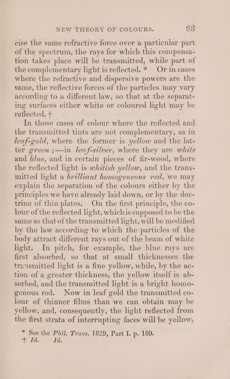 cise the same refractive force over a particular part of the spectrum, the rays for which this compensa- tion takes place will be transmitted, while part of the complementary light is reflected. * Or in cases where the refractive and dispersive powers are the same, the reflective forces of the particles may vary according to a different law, so that at the separat- ing surfaces either white or coloured ight may be reflected. + In those cases of colour where the reflected and the transmitted tints are not complementary, as in leaf-gold, where the former is yellow and the lat- ter green ;—in leaf-silver, where they are white and blue, and in certain pieces of fir-wood, where the reflected light is whitish yellow, and the trans- mitted light a brilliant homogeneous red, we may explain the separation of the colours either by the principles we have already laid down, or by the doc- trine of thin plates. On the first principle, the co- lour of the reflected light, whichis supposed to be the same as that of the transmitted light, will be modified by the law according to which the particles of the body attract different rays out of the beam of white light. In pitch, for example, the blue rays are first absorbed, so that at small thicknesses the transmitted light is a fine yellow, while, by the ac- tion of a greater thickness, the yellow itself is ab- sorbed, and the transmitted light is a bright homo- genous red. Now in leaf gold the transmitted co- lour of thinner films than we can obtain may be yellow, and, consequently, the light reflected from the first strata of interrupting faces will be yellow, * See the Phil. Trans. 1829, Part I. p. 189. “> dds Id.