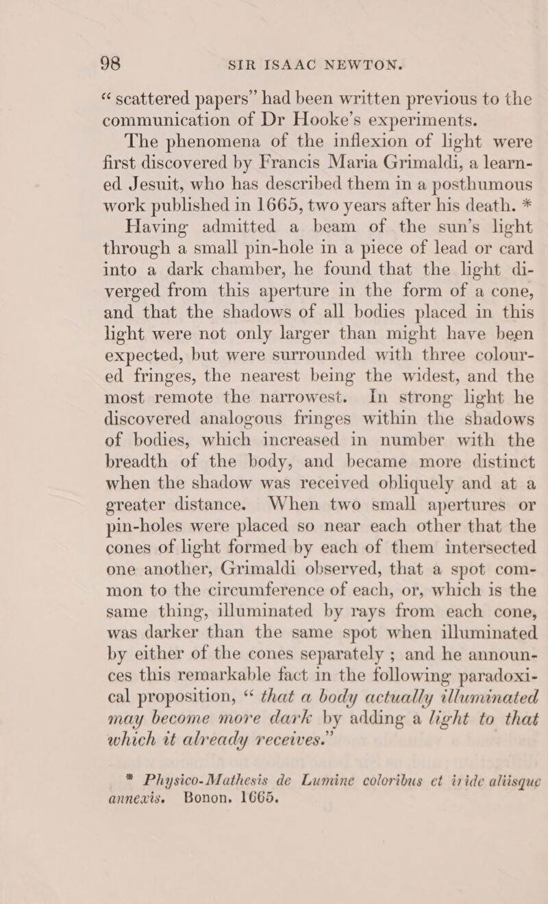 “ scattered papers” had been written previous to the communication of Dr Hooke’s experiments. The phenomena of the inflexion of light were first discovered by Francis Maria Grimaldi, a learn- ed Jesuit, who has described them in a posthumous work published in 1665, two years after his death. * Having admitted a beam of the sun’s light through a small pin-hole in a piece of lead or card into a dark chamber, he found that the light di- verged from this aperture in the form of a cone, and that the shadows of all bodies placed in this light were not only larger than might have been expected, but were surrounded with three colour- ed fringes, the nearest being the widest, and the most remote the narrowest. In strong light he discovered analogous fringes within the shadows of bodies, which increased in number with the breadth of the body, and became more distinct when the shadow was received obliquely and at a greater distance. When two small apertures or pin-holes were placed so near each other that the cones of light formed by each of them intersected one another, Grimaldi observed, that a spot com- mon to the circumference of each, or, which is the same thing, illuminated by rays from each cone, was darker than the same spot when illuminated by either of the cones separately ; and he announ- ces this remarkable fact in the following paradoxi- cal proposition, “ that a body actually illuminated may become more dark by adding a light to that which tt already receives.” . * Physico-Mathesis de Lumine coloribus et iride aliisque annexis. Bonon. 1665.