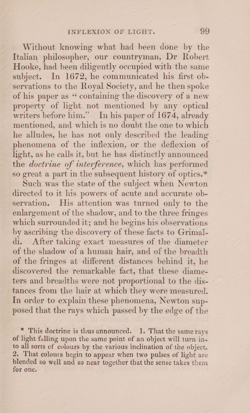 Without knowing what had been done by the Italian philosopher, our countryman, Dr Robert Hooke, had been diligently occupied with the same subject. In 1672, he communicated his first ob- servations to the Royal Society, and he then spoke of his paper as “ containing the discovery of a new property of light not mentioned by any optical writers before him.” In his paper of 1674, already mentioned, and which is no doubt the one to which he alludes, he has not only described the leading phenomena of the inflexion, or the deflexion of light, as he calls it, but he has distinctly announced the doctrine of interference, which has performed so great a part in the subsequent history of optics.* Such was the state of the subject when Newton directed to it his powers of acute and accurate ob- servation. His attention was turned only to the enlargement of the shadow, and to the three fringes which surrounded it; and he begins his observations by ascribing the discovery of these facts to Grimal- di. After taking exact measures of the diameter of the shadow of a human hair, and of the breadth of the fringes at different distances behind it, he discovered the remarkable fact, that these diame- ters and breadths were not proportional to the dis- tances from the hair at which they were measured. In order to explain these phenomena, Newton sup- posed that the rays which passed by the edge of the * This doctrine is thus announced. 1. That the same rays of light falling upon the same point of an object will turn in- to all sorts of colours by the various inclination of the object. 2. That colours begin to appear when two pulses of light are ae so well and so near together that the sense takes them or one.