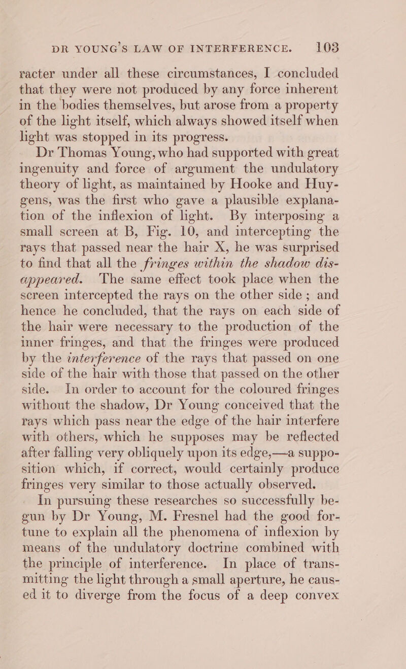 racter under all these circumstances, I concluded that they were not produced by any force inherent in the bodies themselves, but arose from a property of the light itself, which always showed itself when light was stopped in its progress. Dr Thomas Young, who had supported with great ingenuity and force of argument the undulatory theory of light, as maintained by Hooke and Huy- gens, was the first who gave a plausible explana- tion of the inflexion of light. By interposing a small screen at B, Fig. 10, and intercepting the rays that passed near the hair X, he was surprised to find that all the fringes within the shadow dis- appeared. The same effect took place when the screen intercepted the rays on the other side ; and hence he concluded, that the rays on each side of the hair were necessary to the production of the inner fringes, and that the fringes were produced by the interference of the rays that passed on one side of the hair with those that passed on the other side. In order to account for the coloured fringes without the shadow, Dr Young conceived that the rays which pass near the edge of the hair interfere with others, which he supposes may be reflected after falling very obliquely upon its edge,—a suppo- sition which, if correct, would certainly produce fringes very similar to those actually observed. In pursuing these researches so successfully be- gun by Dr Young, M. Fresnel had the good for- tune to explain all the phenomena of inflexion by means of the undulatory doctrine combined with the principle of interference. In place of trans- mitting the light through a small aperture, he caus- ed it to diverge from the focus of a deep convex