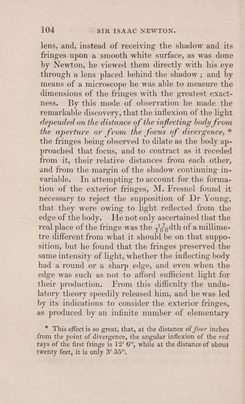 lens, and, instead of receiving the shadow and its fringes upon a smooth white surface, as was done by Newton, he viewed them directly with his eye through a lens placed behind the shadow ; and by means of a microscope he was able to measure the dimensions of the fringes with the greatest exact- ness. By this mode of observation he made the remarkable discovery, that the inflexion of the light depended on the distance of the inflecting body from the aperture or from the focus of divergence, * the fringes being observed to dilate as the body ap- proached that focus, and to contract as it receded from it, their relative distances from each other, and from the margin of the shadow continuing in- variable. In attempting to account for the forma- tion of the exterior fringes, M. Fresnel found it necessary to reject the supposition of Dr Young, that they were owing to light reflected from the edge of the body. He not only ascertained that the real place of the fringe was the ;//,dth of a millime- tre different from what it should be on that suppo- sition, but he found that the fringes preserved the same intensity of light, whether the inflecting body had a round or a sharp edge, and even when the edge was such as not to afford sufficient light for their production. From this difficulty the undu- latory theory speedily released him, and he was led by its indications to consider the exterior fringes, as produced by an infinite number of elementary * This effect is so great, that, at the distance of fowr inches from the point of divergence, the angular inflexion of the red rays of the first fringe is 12’ 6”, while at the distance of about twenty feet, it is only 3’ 55”,