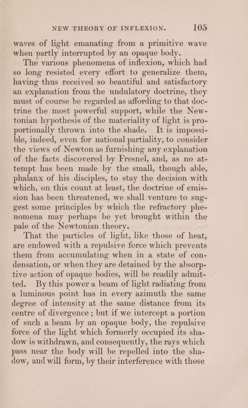waves of light emanating from a primitive wave when partly interrupted by an opaque body. The various phenomena of inflexion, which had so long resisted every effort to generalize them, having thus received so beautiful and satisfactory an explanation from the undulatory doctrine, they must of course be regarded as affording to that doc- trine the most powerful support, while the New- tonian hypothesis of the materiality of light is pro- portionally thrown into the shade. It is impossi- ble, indeed, even for national partiality, to consider the views of Newton as furnishing any explanation of the facts discovered by Fresnel, and, as no at- tempt has been made by the small, though able, phalanx of his disciples, to stay the decision with which, on this count at least, the doctrine of emis- sion has been threatened, we shall venture to sug- gest some principles by which the refractory phe- nomena may perhaps be yet brought within the pale of the Newtonian theory. That the particles of light, like those of heat, are endowed with a repulsive ferce which prevents them from accumulating when in a state of con- densation, or when they are detained by the absorp- tive action of opaque bodies, will be readily admit- ted. By this power a beam of light radiating from a luminous point has in every azimuth the same degree of intensity at the same distance from its centre of divergence ; but if we intercept a portion of such a beam by an opaque body, the repulsive force of the light which formerly occupied its sha- dow is withdrawn, and consequently, the rays which pass near the body will be repelled into the sha- dow, and will form, by their interference with those