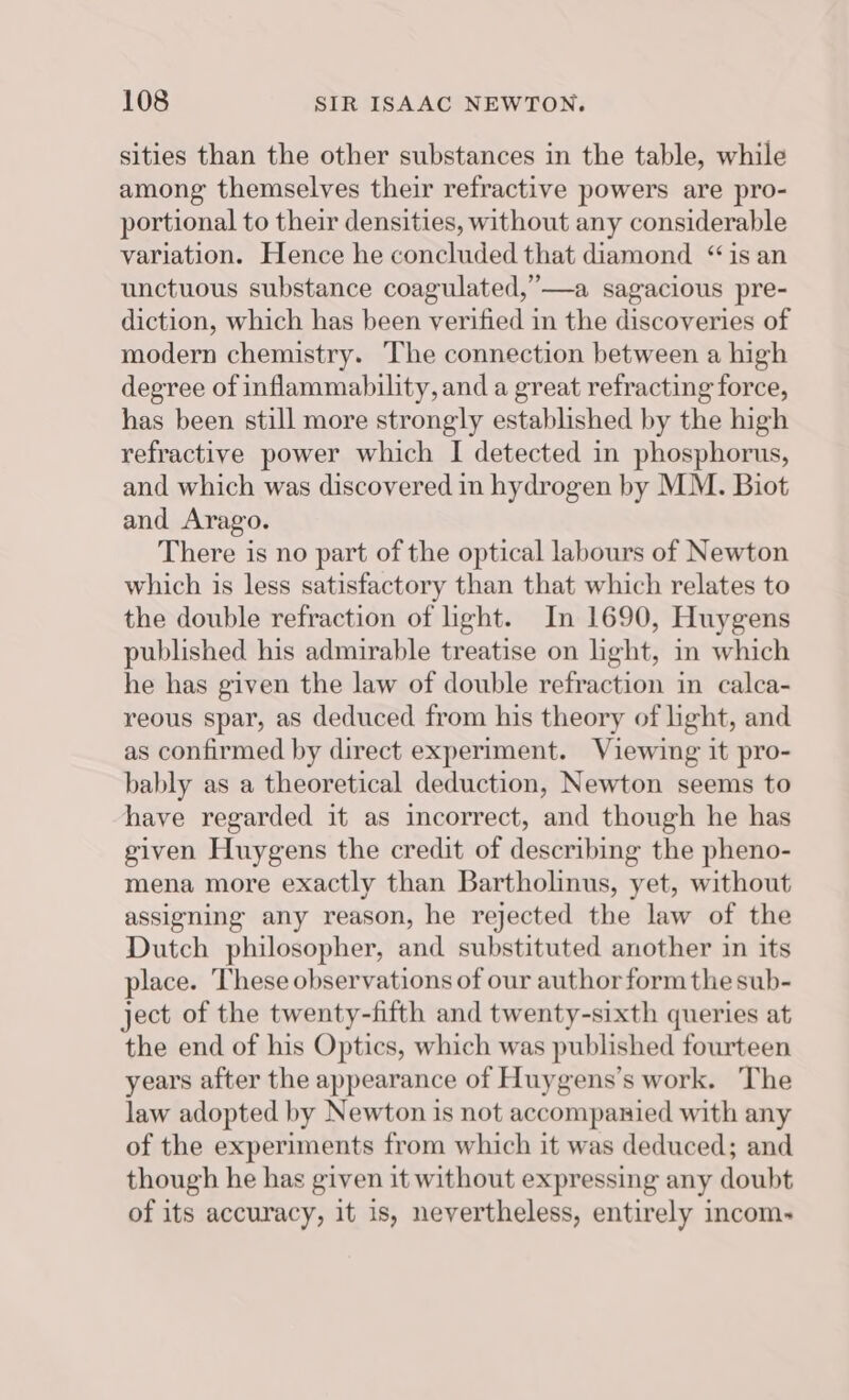 sities than the other substances in the table, while among themselves their refractive powers are pro- portional to their densities, without any considerable variation. Hence he concluded that diamond “is an unctuous substance coagulated,’—a sagacious pre- diction, which has been verified in the discoveries of modern chemistry. The connection between a high degree of inflammability, and a great refracting force, has been still more strongly established by the high refractive power which I detected in phosphorus, and which was discovered in hydrogen by MM. Biot and Arago. There is no part of the optical labours of Newton which is less satisfactory than that which relates to the double refraction of light. In 1690, Huygens published his admirable treatise on light, in which he has given the law of double refraction in calca- reous spar, as deduced from his theory of light, and as confirmed by direct experiment. Viewing it pro- bably as a theoretical deduction, Newton seems to have regarded it as incorrect, and though he has given Huygens the credit of describing the pheno- mena more exactly than Bartholinus, yet, without assigning any reason, he rejected the law of the Dutch philosopher, and substituted another in its place. These observations of our author form the sub- ject of the twenty-fifth and twenty-sixth queries at the end of his Optics, which was published fourteen years after the appearance of Huygens’s work. The law adopted by Newton is not accompanied with any of the experiments from which it was deduced; and though he has given it without expressing any doubt of its accuracy, it is, nevertheless, entirely incom-