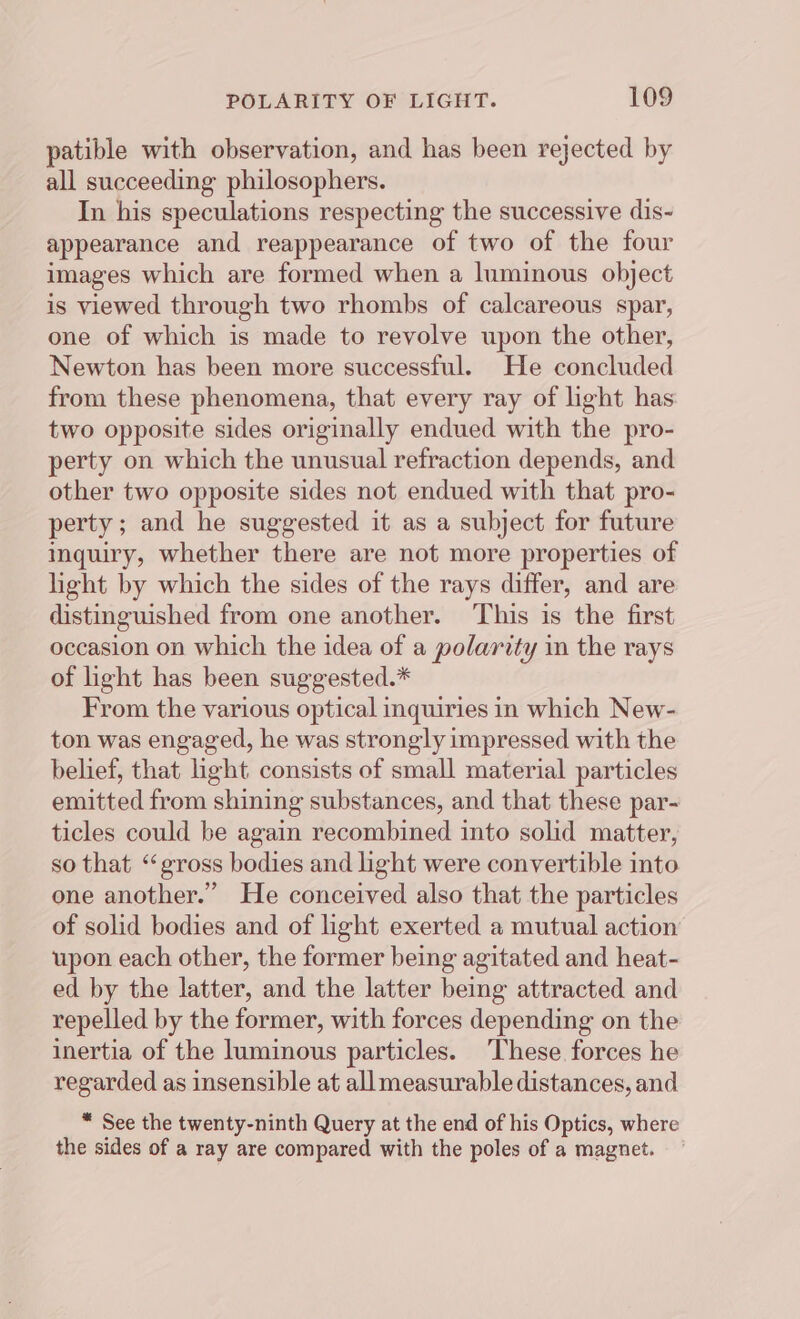 patible with observation, and has been rejected by all succeeding philosophers. In his speculations respecting the successive dis- appearance and reappearance of two of the four images which are formed when a luminous object is viewed through two rhombs of calcareous spar, one of which is made to revolve upon the other, Newton has been more successful. He concluded from these phenomena, that every ray of light has two opposite sides originally endued with the pro- perty on which the unusual refraction depends, and other two opposite sides not endued with that pro- perty; and he suggested it as a subject for future inquiry, whether there are not more properties of light by which the sides of the rays differ, and are distinguished from one another. This is the first occasion on which the idea of a polarity in the rays of light has been suggested.* From the various optical inquiries in which New- ton was engaged, he was strongly impressed with the belief, that light consists of small material particles emitted from shining substances, and that these par- ticles could be again recombined into solid matter, so that “gross bodies and light were convertible into one another.” He conceived also that the particles of solid bodies and of light exerted a mutual action upon each other, the former being agitated and heat- ed by the latter, and the latter being attracted and repelled by the former, with forces depending on the inertia of the luminous particles. These forces he regarded as insensible at allmeasurable distances, and * See the twenty-ninth Query at the end of his Optics, where the sides of a ray are compared with the poles of a magnet.