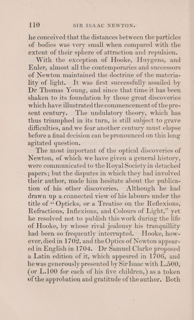 he conceived that the distances between the particles of bodies was very small when compared with the extent of their sphere of attraction and repulsion. With the exception of Hooke, Huygens, and Euler, almost all the contemporaries and successors of Newton maintained the doctrine of the materia- lity of ight. It was first successfully assailed by Dr Thomas Young, and since that time it has been shaken to its foundation by those great discoveries which have illustrated the commencement of the pre- sent century. The undulatory theory, which has thus triumphed in its turn, is still subject to grave difficulties, and we fear another century must elapse before a final decision can be pronounced on this long agitated question. The most important of the optical discoveries of Newton, of which we have given a general history, were communicated to the Royal Society in detached papers; but the disputes in which they had involved their author, made him hesitate about the publica- tion of his other discoveries. Although he had drawn up a connected view of his labours under the title of « Opticks, or a Treatise on the Reflexions, Refractions, Inflexions, and Colours of Light,” yet he resolved not to publish this work during the life of Hooke, by whose rival jealousy his tranquillity had been so frequently interrupted. Hooke, how- ever, died in 1702, and the Optics of Newton appear- edin English in 1704. Dr Samuel Clarke proposed a Latin edition of it, which appeared in 1706, and he was generously presented by Sir Isaac with L.500, (or L.100 for each of his five children,) as a token of the approbation and gratitude of the author. Both