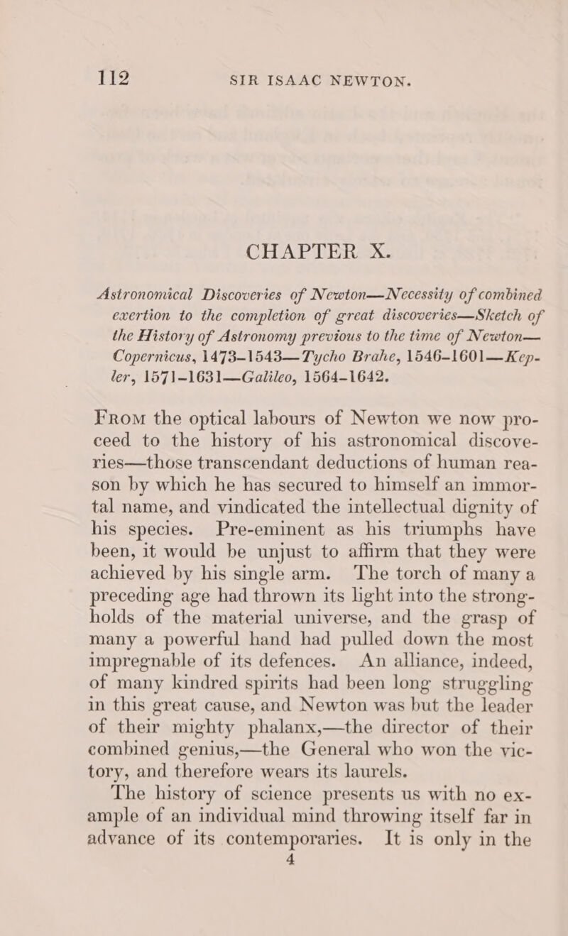 CHAPTER X. Astronomical Discoveries of Newton—Necessity of combined exertion to the completion of great discoveries—Sketch of the History of Astronomy previous to the time of Newton— Copernicus, 1473-1543— Tycho Brahe, 1546-1601—Kep- ler, 1571-1631—Galileo, 1564-1642. From the optical labours of Newton we now pro- ceed to the history of his astronomical discove- ries—those transcendant deductions of human rea- son by which he has secured to himself an immor- tal name, and vindicated the intellectual dignity of his species. Pre-eminent as his triumphs have been, it would be unjust to affirm that they were achieved by his single arm. The torch of many a preceding age had thrown its light into the strong- holds of the material universe, and the grasp of many a powerful hand had pulled down the most impregnable of its defences. An alliance, indeed, of many kindred spirits had been long struggling in this great cause, and Newton was but the leader of their mighty phalanx,—the director of their combined genius,—the General who won the vic- tory, and therefore wears its laurels. The history of science presents us with no ex- ample of an individual mind throwing itself far in advance of its contemporaries. It is only in the