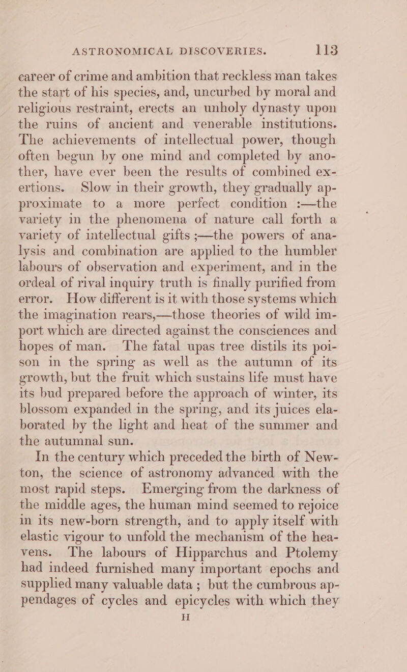 career of crime and ambition that reckless man takes the start of his species, and, uncurbed by moral and religious restraint, erects an unholy dynasty upon the ruins of ancient and venerable institutions. The achievements of intellectual power, though often begun by one mind and completed by ano- ther, have ever been the results of combined ex- ertions. Slow in their growth, they gradually ap- proximate to a more perfect condition :—the variety in the phenomena of nature call forth a variety of intellectual gifts ;—the powers of ana- lysis and combination are applied to the humbler labours of observation and experiment, and in the ordeal of rival inquiry truth is finally purified from error. How different is it with those systems which the imagination rears,—those theories of wild im- port which are directed against the consciences and hopes of man. ‘The fatal upas tree distils its poi- son in the spring as well as the autumn of its growth, but the fruit which sustains life must have its bud prepared before the approach of winter, its blossom expanded in the spring, and its juices ela- borated by the light and heat of the summer and the autumnal sun. In the century which preceded the birth of New- ton, the science of astronomy advanced with the most rapid steps. Emerging from the darkness of the middle ages, the human mind seemed to rejoice in its new-born strength, and to apply itself with elastic vigour to unfold the mechanism of the hea- vens. ‘The labours of Hipparchus and Ptolemy had indeed furnished many important epochs and supplied many valuable data ; but the cumbrous ap- pendages of cycles and epicycles with which they H