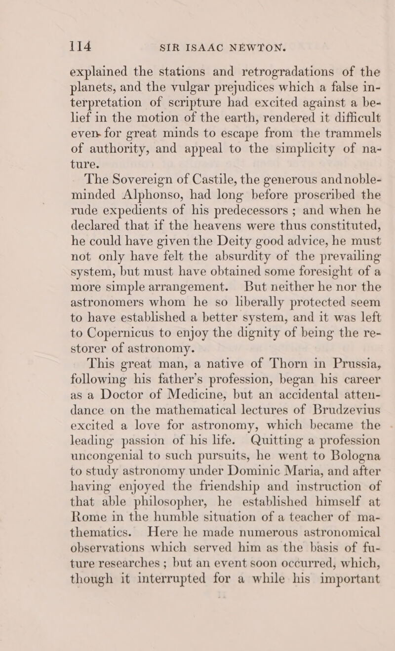 explained the stations and retrogradations of the planets, and the vulgar prejudices which a false in- terpretation of scripture had excited against a be- lief in the motion of the earth, rendered it difficult ever for great minds to escape from the trammels of authority, and appeal to the simplicity of na- ture. The Sovereign of Castile, the generous and noble- minded Alphonso, had long before proseribed the rude expedients of his predecessors ; and when he declared that if the heavens were thus constituted, he could have given the Deity good advice, he must not only have felt the absurdity of the prevailing system, but must have obtained some foresight of a more simple arrangement. But neither he nor the astronomers whom he so liberally protected seem to have established a better system, and it was left to Copernicus to enjoy the dignity of being the re- storer of astronomy. This great man, a native of Thorn in Prussia, following his father’s profession, began his career as a Doctor of Medicine, but an accidental atten- dance on the mathematical lectures of Brudzeyius excited a love for astronomy, which became the leading passion of his life. Quitting a profession uncongenial to such pursuits, he went to Bologna to study astronomy under Dominic Maria, and after having enjoyed the friendship and instruction of that able philosopher, he established himself at Rome in the humble situation of a teacher of ma- thematics. Here he made numerous astronomical observations which served him as the basis of fu- ture researches ; but an event soon occurred, which, though it interrupted for a while his important