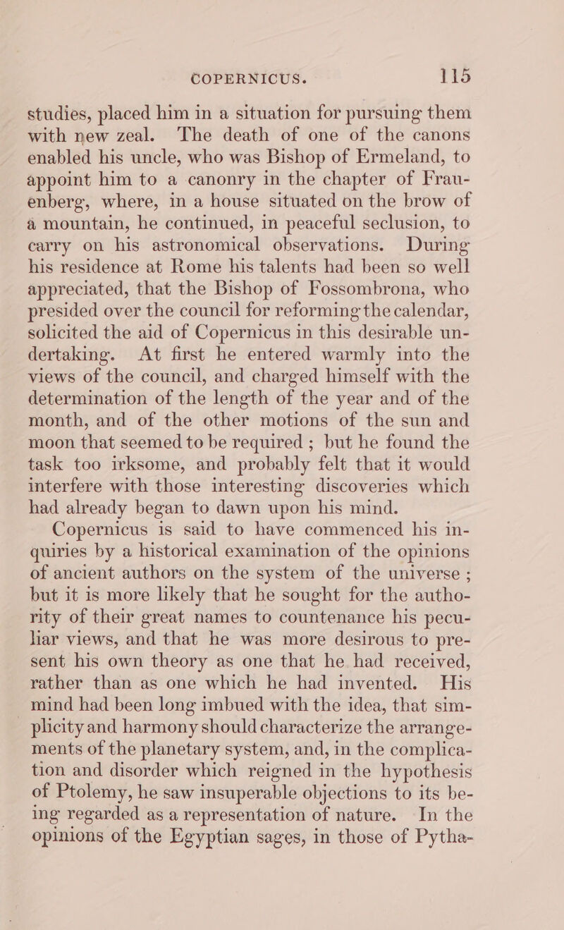 studies, placed him in a situation for pursuing them with new zeal. ‘The death of one of the canons enabled his uncle, who was Bishop of Ermeland, to appoint him to a canonry in the chapter of Frau- enberg, where, in a house situated on the brow of a mountain, he continued, in peaceful seclusion, to carry on his astronomical observations. During his residence at Rome his talents had been so well appreciated, that the Bishop of Fossombrona, who presided over the council for reforming the calendar, solicited the aid of Copernicus in this desirable un- dertaking. At first he entered warmly into the views of the council, and charged himself with the determination of the length of the year and of the month, and of the other motions of the sun and moon that seemed to be required ; but he found the task too irksome, and probably felt that it would interfere with those interesting discoveries which had already began to dawn upon his mind. Copernicus is said to have commenced his in- quiries by a historical examination of the opinions of ancient authors on the system of the universe ; but it is more likely that he sought for the autho- rity of their great names to countenance his pecu- har views, and that he was more desirous to pre- sent his own theory as one that he had received, rather than as one which he had invented. His mind had been long imbued with the idea, that sim- plicity and harmony should characterize the arrange- ments of the planetary system, and, in the complica- tion and disorder which reigned in the hypothesis of Ptolemy, he saw insuperable objections to its be- ing regarded as a representation of nature. In the opinions of the Egyptian sages, in those of Pytha-