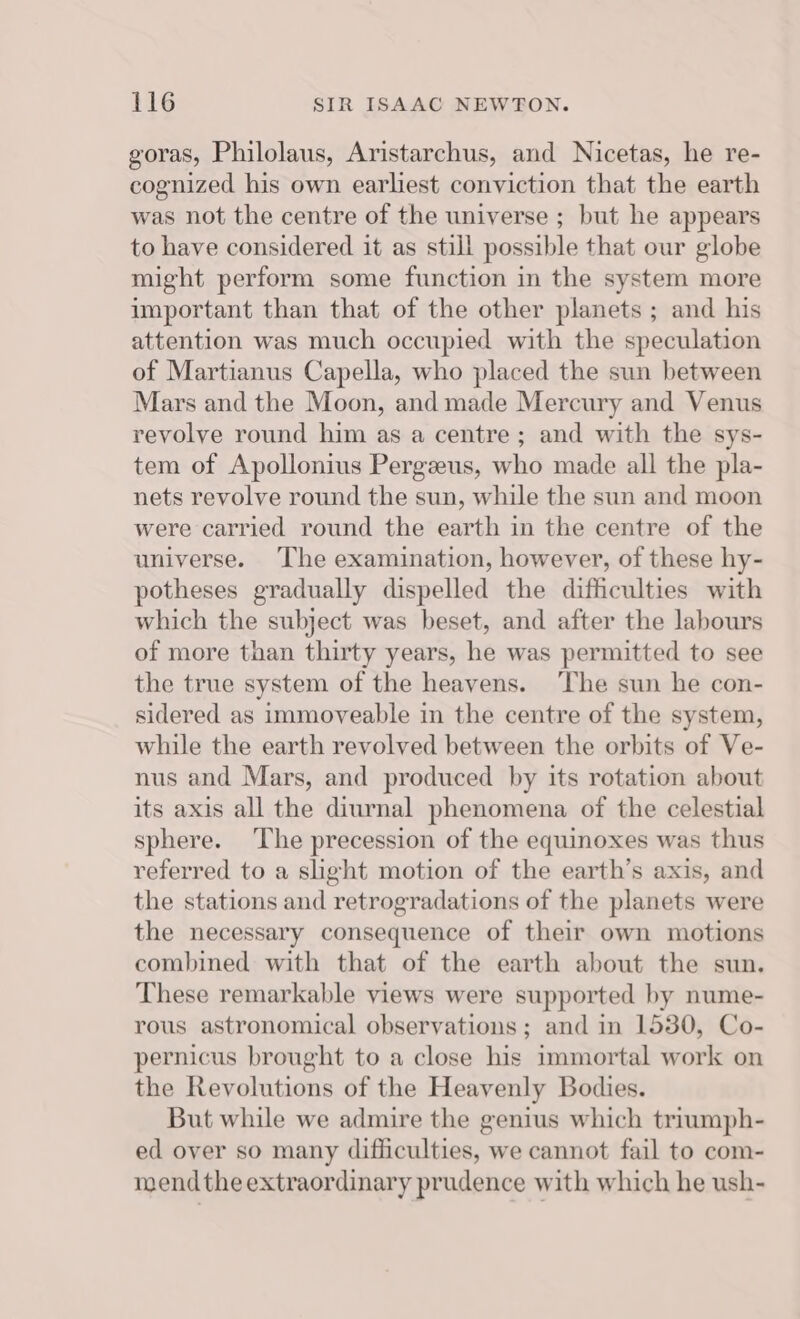 goras, Philolaus, Aristarchus, and Nicetas, he re- cognized his own earliest conviction that the earth was not the centre of the universe ; but he appears to have considered it as still possible that our globe might perform some function in the system more important than that of the other planets ; and his attention was much occupied with the speculation of Martianus Capella, who placed the sun between Mars and the Moon, and made Mercury and Venus revolve round him as a centre; and with the sys- tem of Apollonius Pergzeus, who made all the pla- nets revolve round the sun, while the sun and moon were carried round the earth in the centre of the universe. The examination, however, of these hy- potheses gradually dispelled the difficulties with which the subject was beset, and after the labours of more than thirty years, he was permitted to see the true system of the heavens. The sun he con- sidered as immoveable in the centre of the system, while the earth revolved between the orbits of Ve- nus and Mars, and produced by its rotation about its axis all the diurnal phenomena of the celestial sphere. ‘The precession of the equinoxes was thus referred to a sight motion of the earth’s axis, and the stations and retrogradations of the planets were the necessary consequence of their own motions combined with that of the earth about the sun. These remarkable views were supported by nume- rous astronomical observations; and in 1530, Co- pernicus brought to a close his immortal work on the Revolutions of the Heavenly Bodies. But while we admire the genius which triumph- ed over so many difficulties, we cannot fail to com- mend the extraordinary prudence with which he ush-