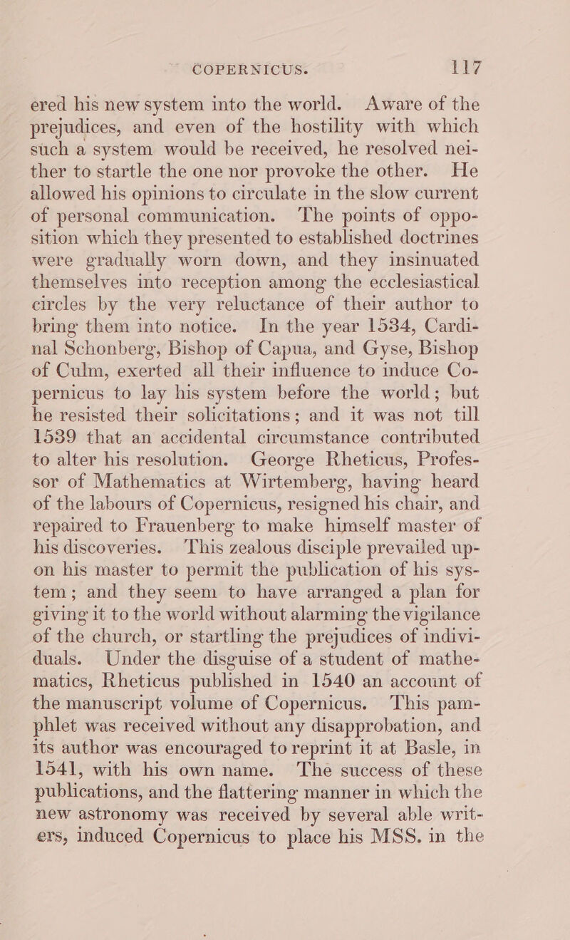 ered his new system into the world. Aware of the prejudices, and even of the hostility with which such a system would be received, he resolved nei- ther to startle the one nor provoke the other. He allowed his opinions to circulate in the slow current of personal communication. The points of oppo- sition which they presented to established doctrines were gradually worn down, and they insinuated themselves into reception among the ecclesiastical circles by the very reluctance of their author to bring them into notice. In the year 1534, Cardi- nal Schonberg, Bishop of Capua, and Gyse, Bishop of Culm, exerted all their influence to induce Co- pernicus to lay his system before the world; but he resisted their solicitations; and it was not till 1539 that an accidental circumstance contributed to alter his resolution. George Rheticus, Profes- sor of Mathematics at Wirtemberg, having heard of the labours of Copernicus, resigned his chair, and repaired to Frauenberg to make himself master of his discoveries. This zealous disciple prevailed up- on his master to permit the publication of his sys- tem; and they seem to have arranged a plan for giving it to the world without alarming the vigilance of the church, or startling the prejudices of indivi- duals. Under the disguise of a student of mathe- matics, Rheticus published in 1540 an account of the manuscript volume of Copernicus. This pam- phlet was received without any disapprobation, and its author was encouraged to reprint it at Basle, in 1541, with his own name. The success of these publications, and the flattering manner in which the new astronomy was received by several able writ- ers, induced Copernicus to place his MSS. in the