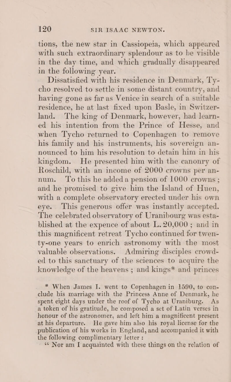 tions, the new star in Cassiopeia, which appeared with such extraordinary splendour as to be visible in the day time, and which gradually disappeared in the following year. Dissatisfied with his residence in Denmark, Ty- cho resolved to settle in some distant country, and having gone as far as Venice in search of a suitable residence, he at last fixed upon Basle, in Switzer- land. The king of Denmark, however, had learn- ed his intention from the Prince of Hesse, and when Tycho returned to Copenhagen to remove his family and his instruments, his sovereign an- nounced to him his resolution to detain him in his kingdom. He presented him with the canonry of Roschild, with an income of 2000 crowns per an- num. ‘To this he addeda pension of 1000 crowns ; and he promised to give him the Island of Huen, with a complete observatory erected under his own eye. This generous offer was instantly accepted. The celebrated observatory of Uranibourg was esta- blished at the expence of about L. 20,000 ; and in this magnificent retreat Tycho continued for twen- ty-one years to enrich astronomy with the most valuable observations. Admiring disciples crowd- ed to this sanctuary of the sciences to acquire the knowledge of the heavens ; and kings* and princes * When James I. went to Copenhagen in 1590, to con- clude his marriage with the Princess Anne of Denmark, he spent eight days under the roof of Tycho at Uraniburg. As a token of his gratitude, he composed a set of Latin verses in honour of the astronomer, and left him a magnificent present at his departure. He gave him also his royal license for the publication of his works in England, and accompanied it with the following complimentary letter : ** Nor am [ acquainted with these things on the relation of