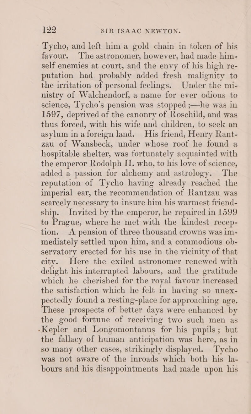Tycho, and left him a gold chain in token of his favour. The astronomer, however, had made him- self enemies at court, and the envy of his high re- putation had probably added fresh malignity to the irritation of personal feelings. Under the mi- nistry of Walchendorf, a name for ever odious to science, Tycho’s pension was stopped ;—he was in 1597, deprived of the canonry of Roschild, and was thus forced, with his wife and children, to seek an asylum ina foreign land. His friend, Henry Rant- zau of Wansbeck, under whose roof he found a hospitable shelter, was fortunately acquainted with the emperor Rodolph II. who, to his love of science, added a passion for alchemy and astrology. The reputation of Tycho having already reached the imperial ear, the recommendation of Rantzau was scarcely necessary to insure him his warmest friend- ship. Invited by the emperor, he repaired in 1599 to Prague, where he met with the kindest recep- tion. A pension of three thousand crowns was im- mediately settled upon him, and a commodious ob- servatory erected for his use in the vicinity of that city. Here the exiled astronomer renewed with delight his interrupted labours, and the gratitude which he cherished for the royal favour increased the satisfaction which he felt in having so unex- pectedly found a resting-place for approaching age. These prospects of better days were enhanced by the good fortune of receiving two such men as -Kepler and Longomontanus for his pupils; but the fallacy of human anticipation was here, as in so many other cases, strikingly displayed. Tycho was not aware of the inroads which both his la- bours and his disappointments had made upon his