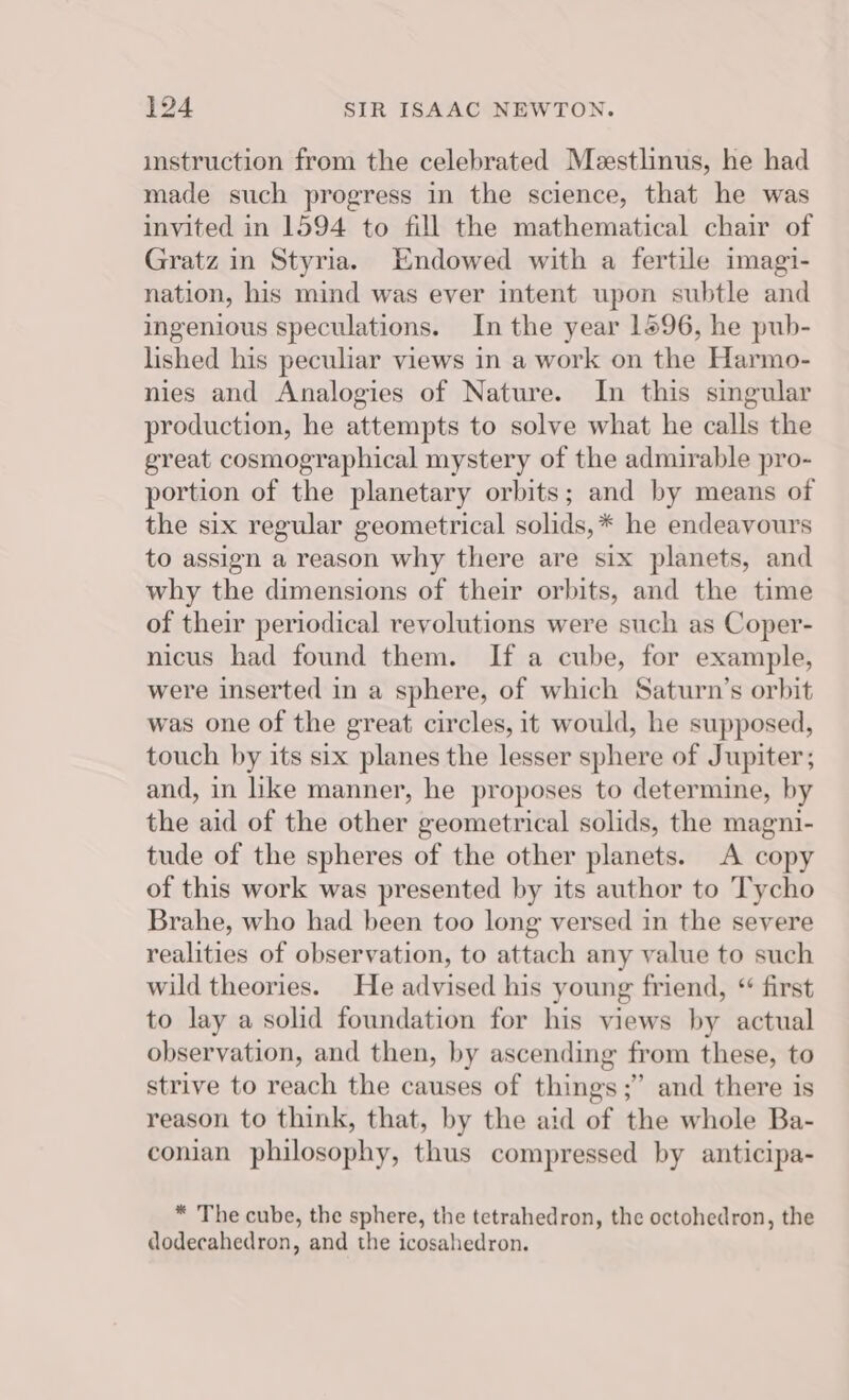 imstruction from the celebrated Meestlinus, he had made such progress in the science, that he was invited in 1594 to fill the mathematical chair of Gratz in Styria. Endowed with a fertile imagi- nation, his mind was ever intent upon subtle and ingenious speculations. In the year 1596, he pub- lished his peculiar views in a work on the Harmo- nies and Analogies of Nature. In this singular production, he attempts to solve what he calls the great cosmographical mystery of the admirable pro- portion of the planetary orbits; and by means of the six regular geometrical solids, * he endeavours to assign a reason why there are six planets, and why the dimensions of their orbits, and the time of their periodical revolutions were such as Coper- nicus had found them. If a cube, for example, were inserted in a sphere, of which Saturn’s orbit was one of the great circles, it would, he supposed, touch by its six planes the lesser sphere of Jupiter; and, in like manner, he proposes to determine, by the aid of the other geometrical solids, the magni- tude of the spheres of the other planets. A copy of this work was presented by its author to Tycho Brahe, who had been too long versed in the severe realities of observation, to attach any value to such wild theories. He advised his young friend, “ first to lay a solid foundation for his views by actual observation, and then, by ascending from these, to strive to reach the causes of things ;” and there is reason to think, that, by the aid of the whole Ba- conian philosophy, thus compressed by anticipa- * The cube, the sphere, the tetrahedron, the octohedron, the dodecahedron, and the icosahedron.