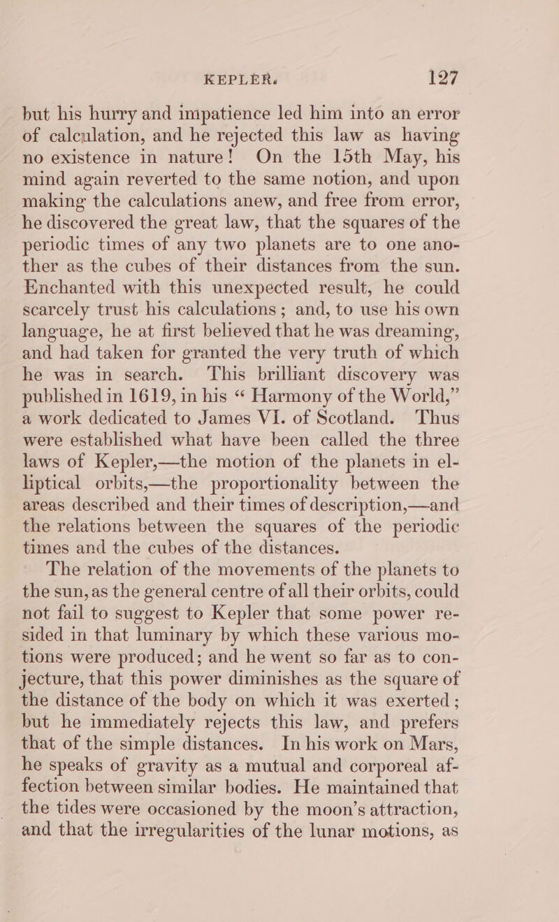 but his hurry and impatience led him into an error of calculation, and he rejected this law as having no existence in nature! On the 15th May, his mind again reverted to the same notion, and upon making the calculations anew, and free from error, he discovered the great law, that the squares of the periodic times of any two planets are to one ano- ther as the cubes of their distances from the sun. Enchanted with this unexpected result, he could scarcely trust his calculations; and, to use his own language, he at first believed that he was dreaming, and had taken for granted the very truth of which he was in search. This brilliant discovery was published in 1619, in his “ Harmony of the World,” a work dedicated to James VI. of Scotland. Thus were established what have been called the three laws of Kepler,—the motion of the planets in el- liptical orbits,—the proportionality between the areas described and their times of description,—and the relations between the squares of the periodic times and the cubes of the distances. The relation of the movements of the planets to the sun, as the general centre of all their orbits, could not fail to suggest to Kepler that some power re- sided in that luminary by which these various mo- tions were produced; and he went so far as to con- jecture, that this power diminishes as the square of the distance of the body on which it was exerted ; but he immediately rejects this law, and prefers that of the simple distances. In his work on Mars, he speaks of gravity as a mutual and corporeal af- fection between similar bodies. He maintained that the tides were occasioned by the moon’s attraction, and that the irregularities of the lunar motions, as