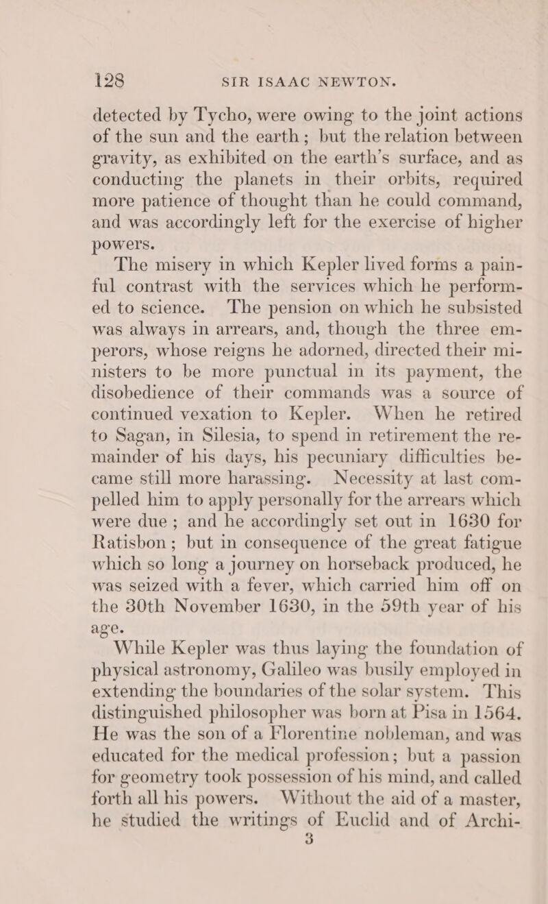 detected by Tycho, were owing to the joint actions of the sun and the earth; but the relation between gravity, as exhibited on the earth’s surface, and as conducting the planets in their orbits, required more patience of thought than he could command, and was accordingly left for the exercise of higher powers. The misery in which Kepler lived forms a pain- ful contrast with the services which he perform- ed to science. The pension on which he subsisted was always in arrears, and, though the three em- perors, whose reigns he adorned, directed their mi- nisters to be more punctual in its payment, the disobedience of their commands was a source of continued vexation to Kepler. When he retired to Sagan, in Silesia, to spend in retirement the re- mainder of his days, his pecuniary difficulties be- came still more harassing. Necessity at last com- pelled him to apply personally for the arrears which were due; and he accordingly set out in 1630 for Ratisbon ; but in consequence of the great fatigue which so long a journey on horseback produced, he was seized with a fever, which carried him off on the 30th November 1630, in the 59th year of his age. : While Kepler was thus laying the foundation of physical astronomy, Galileo was busily employed in extending the boundaries of the solar system. This distinguished philosopher was born at Pisa in 1564. He was the son of a Florentine nobleman, and was educated for the medical profession; but a passion for geometry took possession of his mind, and called forth all his powers. Without the aid of a master, he studied the writings of Euclid and of Archi- 3