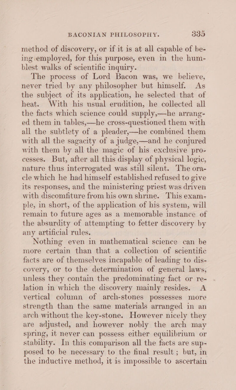 method of discovery, or if it is at all capable of be- ing employed, for this purpose, even in the hum- blest walks of scientific inquiry. The process of Lord Bacon was, we believe, never tried by any philosopher but himself. As the subject of its application, he selected that of heat. With his usual erudition, he collected all the facts which science could supply,—he arrang- ed them in tables,—he cross-questioned them with all the subtlety of a pleader,—he combined them with all the sagacity of a judge,—and he conjured with them by all the magic of his exclusive pro- cesses. But, after all this display of physical logic, nature thus interrogated was still silent. ‘The ora- cle which he had himself established refused to give its responses, and the ministering priest was driven with discomfiture from his own shrine. This exam- ple, in short, of the application of his system, will remain to future ages as a memorable instance of the absurdity of attempting to fetter discovery by any artificial rules. Nothing even in mathematical science can be more certain than that a collection of scientific facts are of themselves incapable of leading to dis- covery, or to the determination of general laws, unless they contain the predominating fact or re- lation in which the discovery mainly resides. &lt;A vertical column of arch-stones possesses more strength than the same materials arranged in an arch without the key-stone. However nicely they are adjusted, and however nobly the arch may spring, it never can possess either equilibrium or stability. In this comparison all the facts are sup- posed to be necessary to the final result ; but, in the inductive method, it is impossible to ascertain |