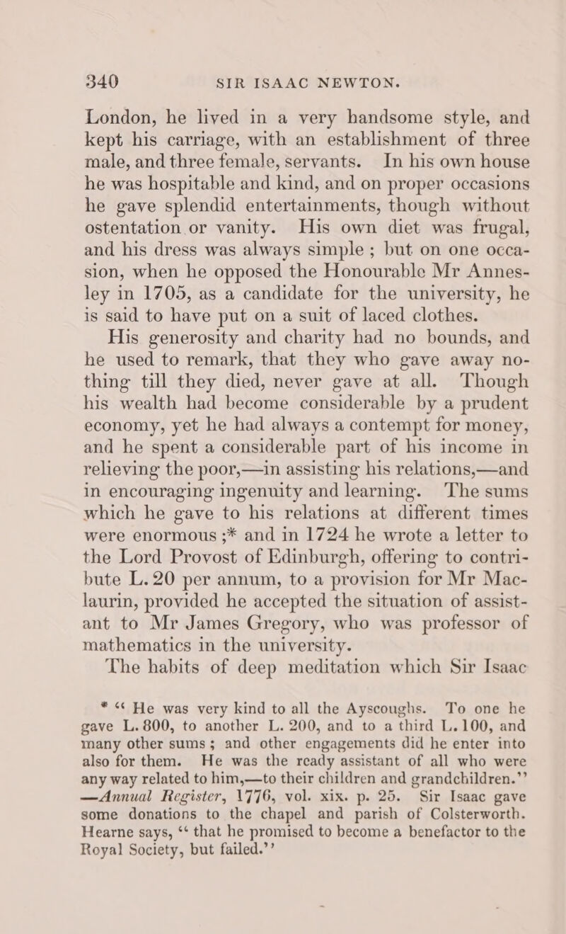 London, he lived in a very handsome style, and kept his carriage, with an establishment of three male, and three female, servants. In his own house he was hospitable and kind, and on proper occasions he gave splendid entertainments, though without ostentation or vanity. His own diet was frugal, and his dress was always simple ; but on one occa- sion, when he opposed the Honourable Mr Annes- ley in 1705, as a candidate for the university, he is said to have put on a suit of laced clothes. His generosity and charity had no bounds, and he used to remark, that they who gave away no- thing till they died, never gave at all. Though his wealth had become considerable by a prudent economy, yet he had always a contempt for money, and he spent a considerable part of his income in relieving the poor,—in assisting his relations,—and in encouraging ingenuity and learning. The sums which he gave to his relations at different times were enormous ;* and in 1724 he wrote a letter to the Lord Provost of Edinburgh, offering to contri- bute L.20 per annum, to a provision for Mr Mac- laurin, provided he accepted the situation of assist- ant to Mr James Gregory, who was professor of mathematics in the university. The habits of deep meditation which Sir Isaac * « He was very kind to all the Ayscoughs. To one he gave L. 800, to another L. 200, and to a third L.100, and many other sums; and other engagements did he enter into also for them. He was the ready assistant of all who were any way related to him,—to their children and grandchildren.” —Annual Register, 1776, vol. xix. p. 25. Sir Isaac gave some donations to the chapel and parish of Colsterworth. Hearne says, ‘‘ that he promised to become a benefactor to the Royal Society, but failed.’’