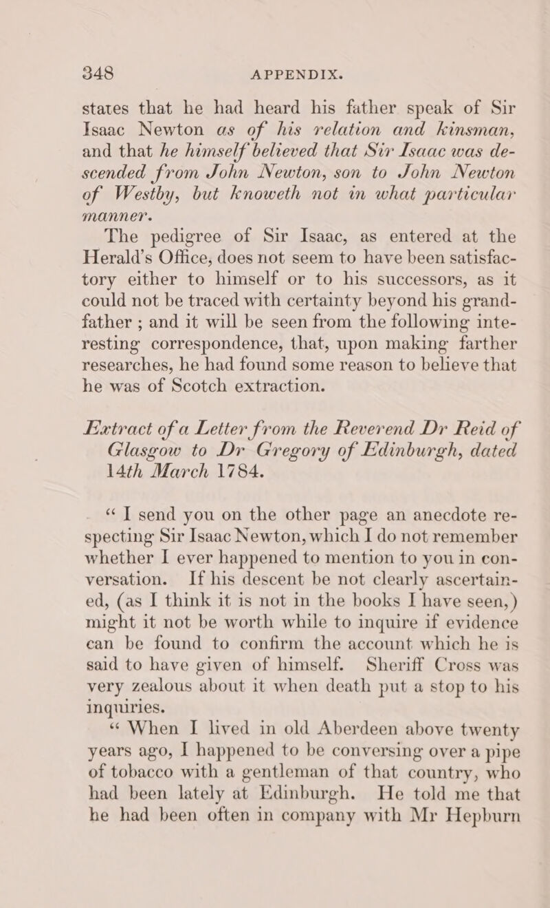 states that he had heard his father speak of Sir Isaac Newton as of his relation and kinsman, and that he himself believed that Sir Isaac was de- scended from John Newton, son to John Newton of Westby, but knoweth not in what particular manner. The pedigree of Sir Isaac, as entered at the Herald’s Office, does not seem to have been satisfac- tory either to himself or to his successors, as it could not be traced with certainty beyond his grand- father ; and it will be seen from the following inte- resting correspondence, that, upon making farther researches, he had found some reason to believe that he was of Scotch extraction. Extract of a Letter from the Reverend Dr Reid of Glasgow to Dr Gregory of Edinburgh, dated 14th March 1784. “ IT send you on the other page an anecdote re- specting Sir Isaac Newton, which I do not remember whether I ever happened to mention to you in con- versation. If his descent be not clearly ascertain- ed, (as I think it is not in the books I have seen, ) might it not be worth while to inquire if evidence can be found to confirm the account which he is said to have given of himself. Sheriff Cross was very zealous about it when death put a stop to his inquiries. “ When I lived in old Aberdeen above twenty years ago, I happened to be conversing over a pipe of tobacco with a gentleman of that country, who had been lately at Edinburgh. He told me that he had been often in company with Mr Hepburn