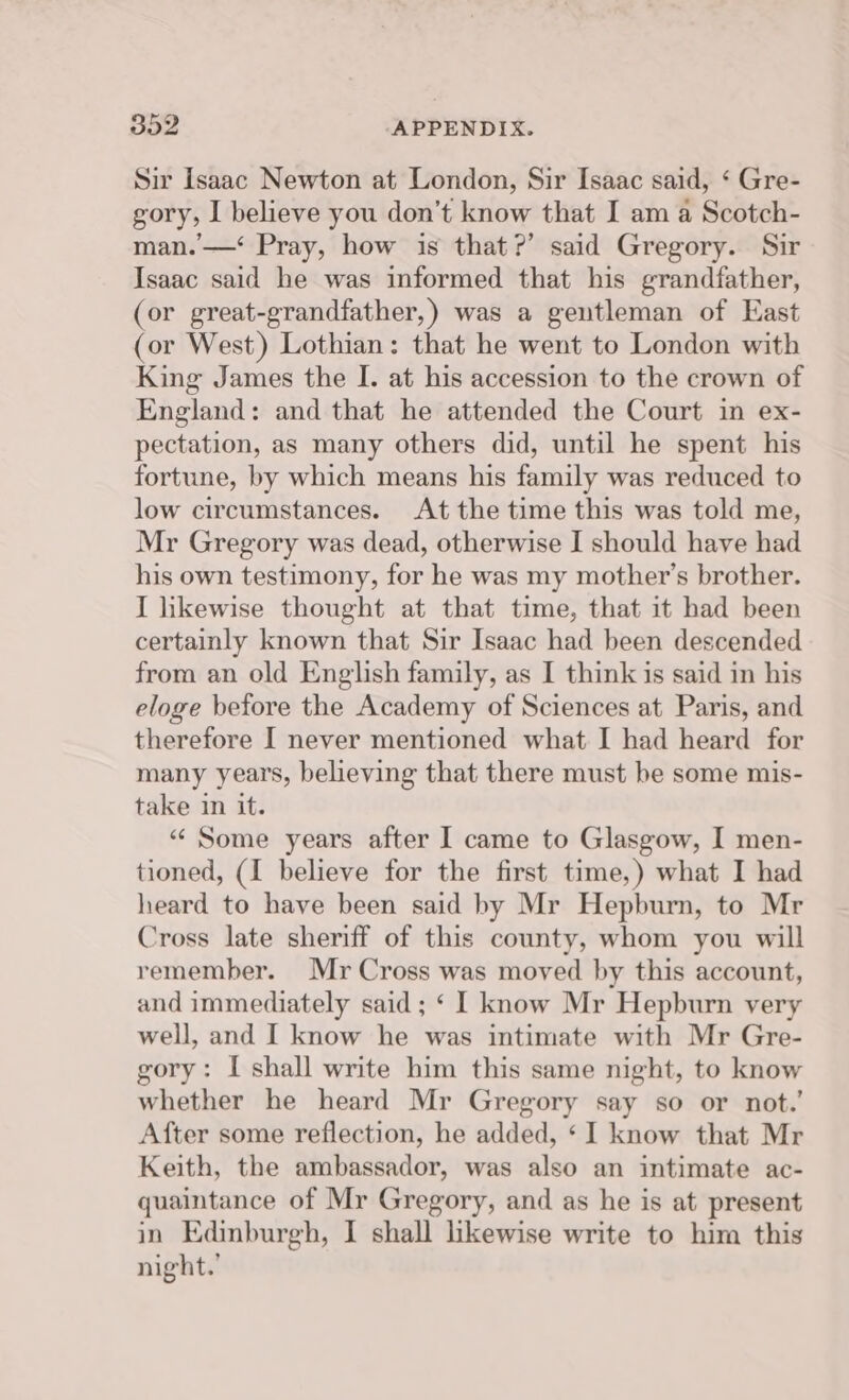 Sir Isaac Newton at London, Sir Isaac said, ‘ Gre- gory, I believe you don’t know that I am a Scotch- man. —‘ Pray, how is that?’ said Gregory. Sir Isaac said he was informed that his grandfather, (or great-grandfather,) was a gentleman of East (or West) Lothian: that he went to London with King James the I. at his accession to the crown of England: and that he attended the Court in ex- pectation, as many others did, until he spent his fortune, by which means his family was reduced to low circumstances. At the time this was told me, Mr Gregory was dead, otherwise I should have had his own testimony, for he was my mother’s brother. I hkewise thought at that time, that it had been certainly known that Sir Isaac had been descended from an old English family, as I think is said in his eloge before the Academy of Sciences at Paris, and therefore I never mentioned what I had heard for many years, believing that there must be some mis- take in it. “ Some years after I came to Glasgow, I men- tioned, (I believe for the first time,) what I had heard to have been said by Mr Hepburn, to Mr Cross late sheriff of this county, whom you will remember. Mr Cross was moved by this account, and immediately said ; ‘ I know Mr Hepburn very well, and I know he was intimate with Mr Gre- gory: I shall write him this same night, to know whether he heard Mr Gregory say so or not.’ After some reflection, he added, ‘I know that Mr Keith, the ambassador, was also an intimate ac- quaintance of Mr Gregory, and as he is at present in Edinburgh, I shall hkewise write to him this night.’