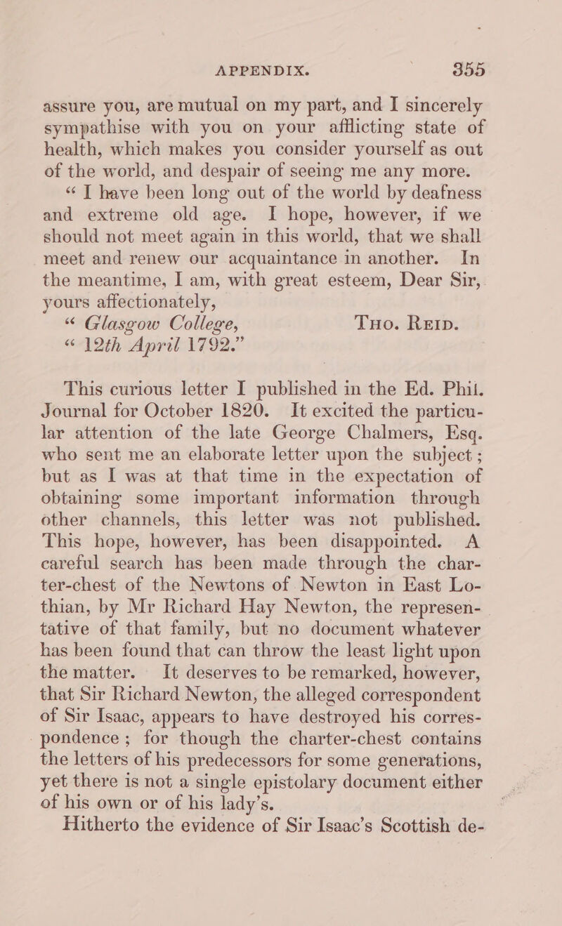 assure you, are mutual on my part, and I sincerely sympathise with you on your afflicting state of health, which makes you consider yourself as out of the world, and despair of seeing me any more. “ IT have been long out of the world by deafness and extreme old age. I hope, however, if we should not meet again in this world, that we shall meet and renew our acquaintance in another. In the meantime, I am, with great esteem, Dear Sir, yours affectionately, “ Glasgow College, Tuo. Rep. “12th April 1792.” This curious letter I published in the Ed. Phil. Journal for October 1820. It excited the particn- lar attention of the late George Chalmers, Esq. who sent me an elaborate letter upon the subject ; but as I was at that time in the expectation of obtaining some important information through other channels, this letter was not published. This hope, however, has been disappointed. A careful search has been made through the char- ter-chest of the Newtons of Newton in East Lo- thian, by Mr Richard Hay Newton, the represen- tative of that family, but no document whatever has been found that can throw the least light upon the matter. It deserves to be remarked, however, that Sir Richard Newton, the alleged correspondent of Sir Isaac, appears to have destroyed his corres- -pondence ; for though the charter-chest contains the letters of his predecessors for some generations, yet there is not a single epistolary document either of his own or of his lady’s. Hitherto the evidence of Sir Isaac’s Scottish de-