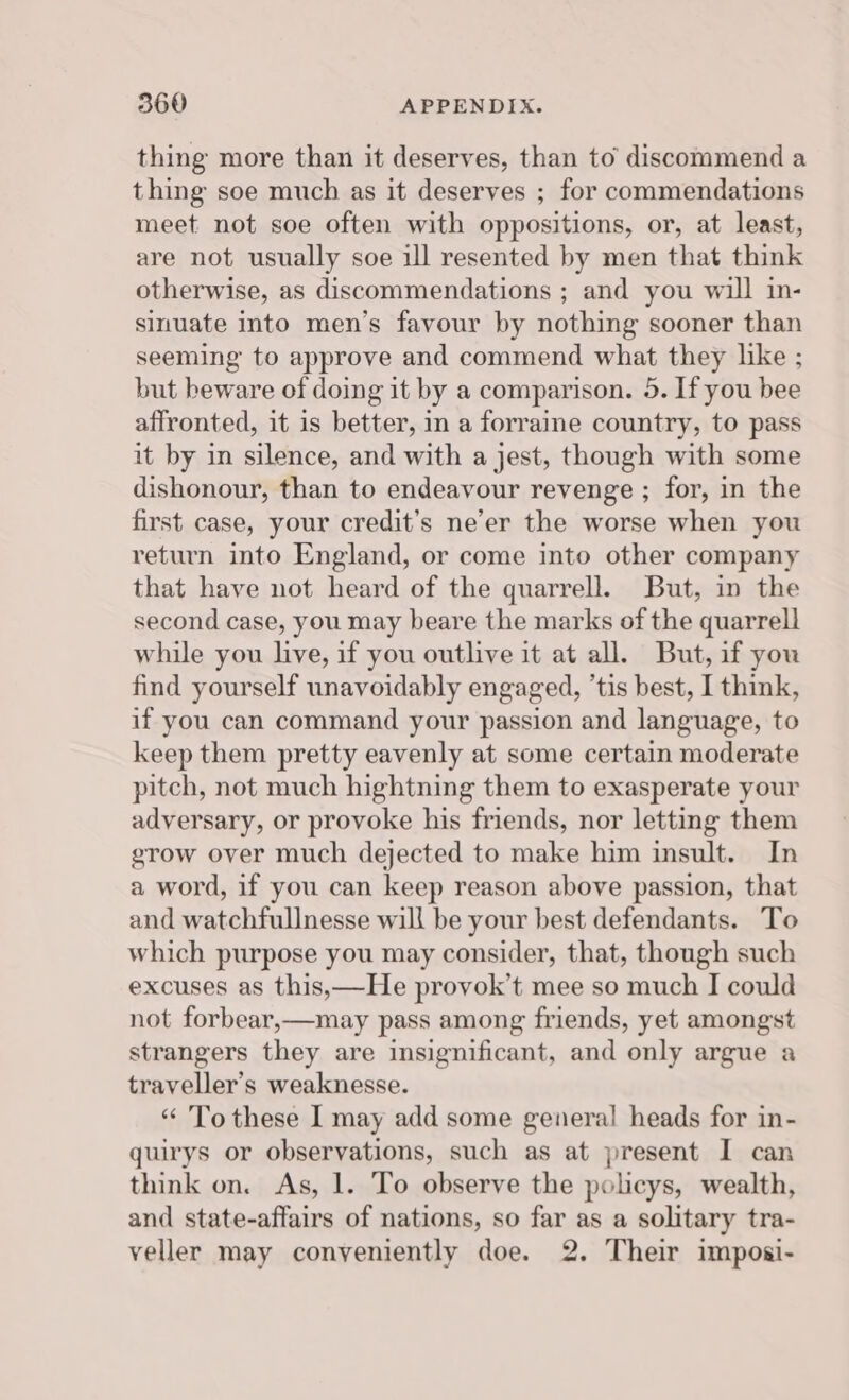 thing more than it deserves, than to discommend a thing soe much as it deserves ; for commendations meet not soe often with oppositions, or, at least, are not usually soe ill resented by men that think otherwise, as discommendations ; and you will in- sinuate into men’s favour by nothing sooner than seeming to approve and commend what they like ; but beware of doing it by a comparison. 5. If you bee affronted, it is better, in a forraine country, to pass it by in silence, and with a jest, though with some dishonour, than to endeavour revenge ; for, in the first case, your credit’s ne’er the worse when you return into England, or come into other company that have not heard of the quarrell. But, in the second case, you may beare the marks of the quarrell while you live, if you outlive it at all. But, if you find yourself unavoidably engaged, ’tis best, I think, if you can command your passion and language, to keep them pretty eavenly at some certain moderate pitch, not much hightning them to exasperate your adversary, or provoke his friends, nor letting them grow over much dejected to make him insult. In a word, if you can keep reason above passion, that and watchfullnesse will be your best defendants. To which purpose you may consider, that, though such excuses as this,—He provok’t mee so much I could not forbear,—may pass among friends, yet amongst strangers they are insignificant, and only argue a traveller's weaknesse. “ To these I may add some general heads for in- quirys or observations, such as at present I can think on. As, 1. To observe the policys, wealth, and state-affairs of nations, so far as a solitary tra- veller may conveniently doe. 2. Their imposi-