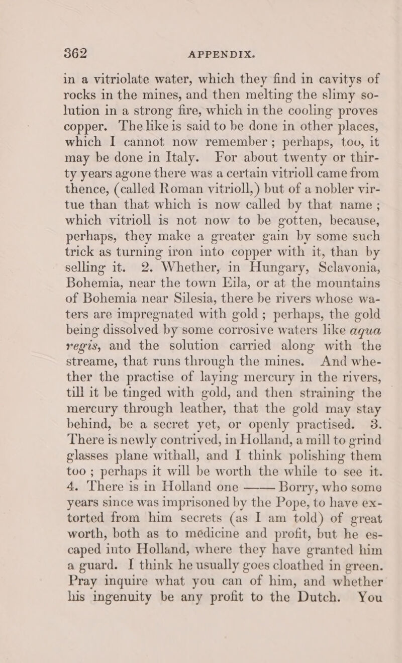 in a vitriolate water, which they find in cavitys of rocks in the mines, and then melting the slimy so- Jution in a strong fire, which in the cooling proves copper. The like is said to be done in other places, which I cannot now remember ; perhaps, tov, it may be done in Italy. For about twenty or thir- ty years agune there was a certain vitrioll came from thence, (called Roman vitrioll,) but of a nobler vir- tue than that which is now called by that name ; which vitrioll is not now to be gotten, because, perhaps, they make a greater gain by some such trick as turning iron into copper with it, than by selling it. 2. Whether, in Hungary, Sclavonia, Bohemia, near the town Eijila, or at the mountains of Bohemia near Silesia, there be rivers whose wa- ters are impregnated with gold ; perhaps, the gold being dissolved by some corrosive waters like aqua regis, and the solution carried along with the streame, that runs through the mines. And whe- ther the practise of laying mercury in the rivers, till it be tinged with gold, and then straining the mercury through leather, that the gold may stay behind, be a secret yet, or openly practised. 3. There is newly contrived, in Holland, a mill to grind glasses plane withall, and I think polishing them tvo ; perhaps it will be worth the while to see it. 4. There is in Holland one —— Borry, who some years since was imprisoned by the Pope, to have ex- torted from him secrets (as I am told) of great worth, both as to medicine and profit, but he es- caped into Holland, where they have granted him a guard. I think he usually goes cloathed in green. Pray inquire what you can of him, and whether his ingenuity be any profit to the Dutch. You