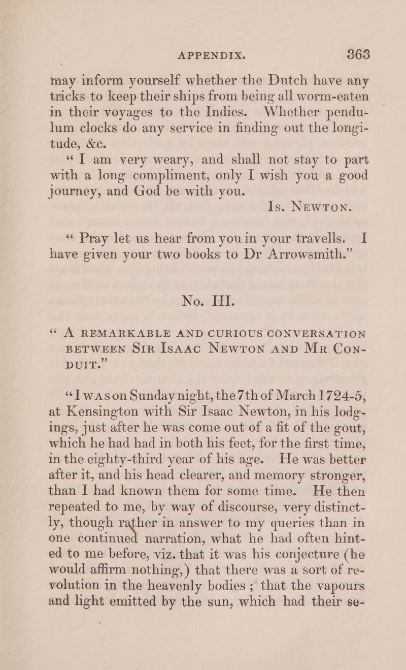 may inform yourself whether the Dutch have any tricks. to keep their ships from being all worm-eaten in their voyages to the Indies. Whether pendu- lum clocks do any service in finding out the longi- tude, &amp;c. “ T am very weary, and shall not stay to part with a long compliment, only I wish you a good journey, and God be with you. Is. NEwTon. “ Pray let us hear from youin your travells. I have given your two books to Dr Arrowsmith.” No. III. « A REMARKABLE AND CURIOUS CONVERSATION BETWEEN SiR Isaac NEwToON AND Mr Con- 99 DUIT. “JT wason Sunday night, the 7th of March 1724-5, at Kensington with Sir Isaac Newton, in his lodg- ings, Just after he was come out of a fit of the gout, which he had had in both his feet, for the first time, in the eighty-third year of his age. He was better after it, and his head clearer, and memory stronger, than I had known them for some time. He then repeated to me, by way of discourse, very distinct- ly, though rather in answer to my queries than in one saliency narration, what he had often hint- ed to me before, viz. that it was his conjecture (he would affirm nothing,) that there was a sort of re- volution in the heavenly bodies ; that the vapours and light emitted by the sun, which had their se-