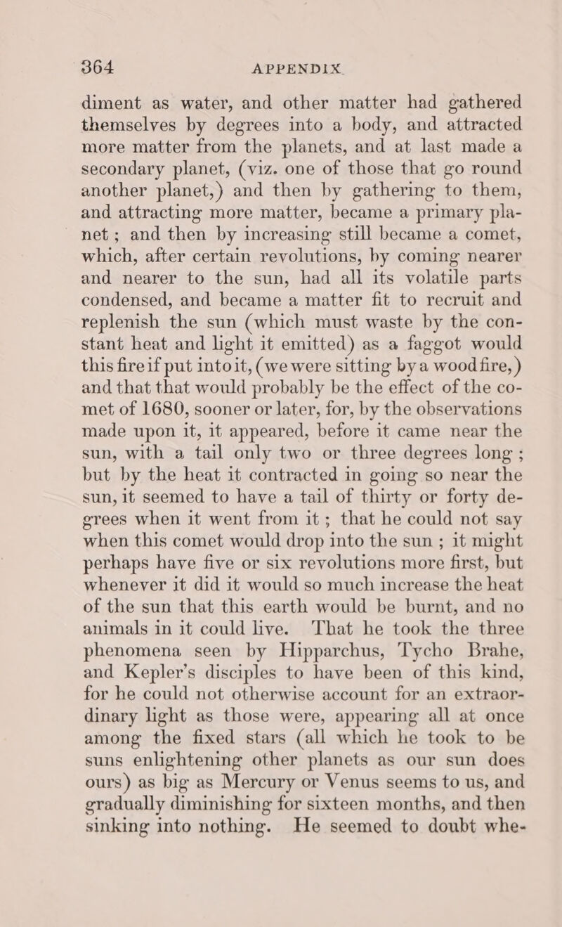 diment as water, and other matter had gathered themselves by degrees into a body, and attracted more matter from the planets, and at last made a secondary planet, (viz. one of those that go round another planet,) and then by gathering to them, and attracting more matter, became a primary pla- net ; and then by increasing still became a comet, which, after certain revolutions, by coming nearer and nearer to the sun, had all its volatile parts condensed, and became a matter fit to recruit and replenish the sun (which must waste by the con- stant heat and light it emitted) as a faggot would this fireif put into it, (wewere sitting bya wood fire, ) and that that would probably be the effect of the co- met of 1680, sooner or later, for, by the observations made upon it, it appeared, before it came near the sun, with a tail only two or three degrees long ; but by the heat it contracted in going so near the sun, it seemed to have a tail of thirty or forty de- grees when it went from it ; that he could not say when this comet would drop into the sun ; it might perhaps have five or six revolutions more first, but whenever it did it would so much increase the heat of the sun that this earth would be burnt, and no animals in it could live. That he took the three phenomena seen by Hipparchus, Tycho Brahe, and Kepler’s disciples to have been of this kind, for he could not otherwise account for an extraor- dinary light as those were, appearing all at once among the fixed stars (all which he took to be suns enlightening other planets as our sun does ours) as big as Mercury or Venus seems to us, and gradually diminishing for sixteen months, and then sinking into nothing. He seemed to doubt whe-