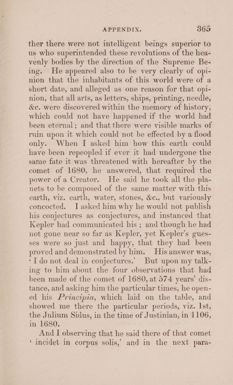 ther there were not intelligent beings superior to us who superintended these revolutions of the hea- venly bodies by the direction of the Supreme Be- ing. He appeared also to be very clearly of opi- nion that the inhabitants of this world were of a short date, and alleged as one reason for that opi- nion, that all arts, as letters, ships, printing, needle, &amp;e. were discovered within the memory of history, which could not have happened if the world had been eternal; and that there were visible marks of ruin upon it which could not be effected by a flood only. When I asked him how this earth could have been repeopled if ever it had undergone the same fate it was threatened with hereafter by the comet of 1680, he answered, that required the power of a Creator. He said he took all the pla- nets to be composed of the same matter with this earth, viz. earth, water, stones, &amp;c., but variously concocted. J asked him why he would not publish his conjectures as conjectures, and instanced that Kepler had communicated his ; and though he had not gone near so far as Kepler, yet Kepler’s gues- ses were so just and happy, that they had been proved and demonstrated by him. His answer was, ‘I do not deal in conjectures.’ But upon my talk- ing to him about the four observations that had been made of the comet of 1680, at 574 years’ dis- tance, and asking him the particular times, he open- ed his Principia, which laid on the table, and showed me there the particular periods, viz. Ist, the Julium Sidus, in the time of Justinian, in 1106, in 1680. And I observing that he said there of that comet - * incidet in corpus solis,’ and in the next para-